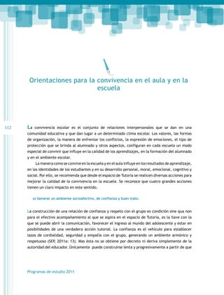 Orientaciones para la convivencia en el aula y en la
escuela

112

La

convivencia escolar es el conjunto de relaciones interpersonales que se dan en una

comunidad educativa y que dan lugar a un determinado clima escolar. Los valores, las formas
de organización, la manera de enfrentar los conflictos, la expresión de emociones, el tipo de
protección que se brinda al alumnado y otros aspectos, configuran en cada escuela un modo
especial de convivir que influye en la calidad de los aprendizajes, en la formación del alumnado
y en el ambiente escolar.
La manera como se convive en la escuela y en el aula influye en los resultados de aprendizaje,
en las identidades de los estudiantes y en su desarrollo personal, moral, emocional, cognitivo y
social. Por ello, se recomienda que desde el espacio de Tutoría se realicen diversas acciones para
mejorar la calidad de la convivencia en la escuela. Se reconoce que cuatro grandes acciones
tienen un claro impacto en este sentido.
a) Generar un ambiente socioafectivo, de confianza y buen trato.

La construcción de una relación de confianza y respeto con el grupo es condición sine qua non
para el efectivo acompañamiento al que se aspira en el espacio de Tutoría, es la llave con la
que se puede abrir la comunicación, favorecer el ingreso al mundo del adolescente y estar en
posibilidades de una verdadera acción tutorial. La confianza es el vehículo para establecer
lazos de cordialidad, seguridad y empatía con el grupo, generando un ambiente armónico y
respetuoso (SEP, 2011a: 13). Mas ésta no se obtiene por decreto ni deriva simplemente de la
autoridad del educador. Únicamente puede construirse lenta y progresivamente a partir de que

Programas de estudio 2011

 