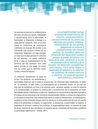 los alumnos reconozcan la calidad humana
del tutor, así como sus valores, habilidades
y características como la asertividad, la
honestidad, su disposición al diálogo y su
capacidad de mediación. Sólo así el tutor
estará en condiciones de comunicarse
realmente con el grupo, de acceder a una
interacción más cercana e íntima con sus
integrantes. Digámoslo con toda claridad:
un tutor que no logre ganarse la confianza
de sus alumnos, no podrá realmente
llevar a cabo un acompañamiento en los
términos que nos interesan: será como
querer avanzar en una canoa, sin contar
con los remos que le permiten tomar
rumbo y ofrecerle impulso.
Un ambiente socioafectivo es aquel en
el que “las personas, sus sentimientos y

La socioafectividad incluye
procesos de conocimiento del
entorno, autoconocimiento,
reconocimiento de las conductas
afectivas personales, empatía,
interiorización de las normas,
adaptación al entorno y
establecimiento de vínculos
sociales. Se considera como una
dimensión del desarrollo humano
porque se puede fortalecer a lo
largo de la vida, mediante la acción
socializadora de la familia y de la
escuela. Un desarrollo socioafectivo
sano implica, entre otros rasgos, la
capacidad de adaptarse al entorno,
de socializar de manera asertiva
y efectiva, así como de expresar
sentimientos y emociones.

necesidades importan, por lo tanto se procura que las relaciones sean respetuosas, se basen
en la confianza, el buen trato y la preocupación por el bienestar común. En un aula con
este tipo de ambientes, se trata a los alumnos como personas valiosas, se evita la violencia
y la competitividad; se propicia la construcción y reconstrucción de la autoestima; se forjan
identidades sólidas, individuales y colectivas, basadas en la conciencia de la dignidad; se propicia
el trabajo con las emociones y las relaciones interpersonales cálidas; y se busca la congruencia y
la consistencia emocional. Este ambiente previene la violencia interpersonal, el individualismo,
la apatía y la discriminación porque coloca el acento en el clima emocional del aula. En cambio
propicia la solidaridad, el respeto, la cooperación, la autoestima, la asertividad, la empatía, la
capacidad de afrontar y resolver los conflictos, la responsabilidad social, la creación de redes
de apoyo, además de que contribuye a la madurez social y emocional del alumnado y posibilita
el aprendizaje significativo.” (Conde, 2011)

Guía para el maestro

113

 