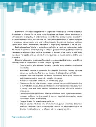 El ambiente socioafectivo es producto de un proceso educativo que combina el abordaje
de nociones e información con situaciones vivenciales que hagan aflorar sentimientos y
actitudes como la empatía, el sentimiento de concordancia y correspondencia con el otro.
Se reconoce la importancia de la persona, del compromiso personal con su aprendizaje y con
el proceso de transformación y se basa en la articulación de aspectos afectivos, sociales y
cognoscitivos. Implica aprender en y a través de la propia piel y meterse en la piel del otro.
Desde el espacio de Tutoría, el ambiente socioafectivo se construye inicialmente a partir
del vínculo de confianza entre el grupo y su tutor, ya que el alumnado puede reconocer que
cuenta con un adulto confiable que le acompaña en su proceso, lo que no sólo lo hace sentir

114

importante y arropado, sino que además favorece que vea a la escuela como un ámbito sano
y solidario.
El tutor o tutora, como persona que forma a otras personas, puede promover un ambiente
socioafectivo en el aula mediante acciones como las siguientes:
-- Procurar conocer a los alumnos a su cargo y hacerlos sentir valorados, escuchados e
importantes.

-- Asumir explícitamente el compromiso de protegerlos de distintos riesgos y lograr que
sientan que cuentan con Tutoría en una situación de crisis o ante un conflicto.

-- Promover relaciones afectivas, de respeto y solidaridad en el grupo, creando una
auténtica comunidad de apoyo entre todos los integrantes.

-- Atender las necesidades formativas, de orientación y apoyo.
-- Educar con orden. Un salón de clases caótico, rutinario y sin contenido formativo aleja
al alumnado de la escuela. El estudiante debe tener certeza acerca de lo que ocurre en
la escuela y en el aula, de las normas y valores que se aplican, así como de los límites
establecidos.

-- Generar condiciones de confianza para que el alumnado pueda expresar sentimientos,
temores y problemas con la seguridad de que será escuchado con respeto y pueden
recibir apoyo en caso de necesitarlo.

-- Promover la solución no-violenta de conflictos.
-- Emplear recursos didácticos como dramatizaciones, juegos sensoriales, discusiones
en equipo y en grupo, ejercicios de expresión corporal, las actividades artísticas, los
debates, el análisis literario y la reflexión sobre el lenguaje televisivo.

Programas de estudio 2011

 
