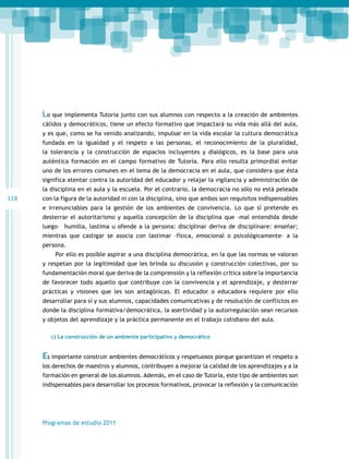 Lo que implementa Tutoría junto con sus alumnos con respecto a la creación de ambientes
cálidos y democráticos, tiene un efecto formativo que impactará su vida más allá del aula,
y es que, como se ha venido analizando, impulsar en la vida escolar la cultura democrática
fundada en la igualdad y el respeto a las personas, el reconocimiento de la pluralidad,
la tolerancia y la construcción de espacios incluyentes y dialógicos, es la base para una
auténtica formación en el campo formativo de Tutoría. Para ello resulta primordial evitar
uno de los errores comunes en el tema de la democracia en el aula, que considera que ésta
significa atentar contra la autoridad del educador y relajar la vigilancia y administración de
la disciplina en el aula y la escuela. Por el contrario, la democracia no sólo no está peleada

118

con la figura de la autoridad ni con la disciplina, sino que ambos son requisitos indispensables
e irrenunciables para la gestión de los ambientes de convivencia. Lo que sí pretende es
desterrar el autoritarismo y aquella concepción de la disciplina que –mal entendida desde
luego– humilla, lastima u ofende a la persona: disciplinar deriva de disciplinare: enseñar;
mientras que castigar se asocia con lastimar –física, emocional o psicológicamente– a la
persona.
Por ello es posible aspirar a una disciplina democrática, en la que las normas se valoran
y respetan por la legitimidad que les brinda su discusión y construcción colectivas, por su
fundamentación moral que deriva de la comprensión y la reflexión crítica sobre la importancia
de favorecer todo aquello que contribuye con la convivencia y el aprendizaje, y desterrar
prácticas y visiones que les son antagónicas. El educador o educadora requiere por ello
desarrollar para sí y sus alumnos, capacidades comunicativas y de resolución de conflictos en
donde la disciplina formativa/democrática, la asertividad y la autorregulación sean recursos
y objetos del aprendizaje y la práctica permanente en el trabajo cotidiano del aula.
c) La construcción de un ambiente participativo y democrático

Es importante construir ambientes democráticos y respetuosos porque garantizan el respeto a
los derechos de maestros y alumnos, contribuyen a mejorar la calidad de los aprendizajes y a la
formación en general de los alumnos. Además, en el caso de Tutoría, este tipo de ambientes son
indispensables para desarrollar los procesos formativos, provocar la reflexión y la comunicación

Programas de estudio 2011

 