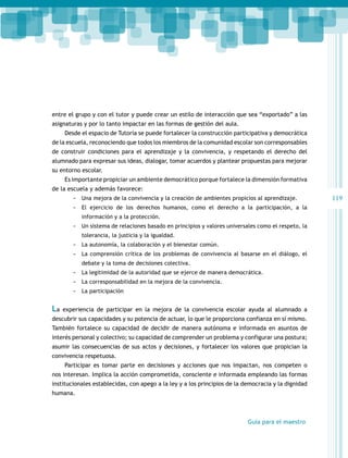 entre el grupo y con el tutor y puede crear un estilo de interacción que sea “exportado” a las
asignaturas y por lo tanto impactar en las formas de gestión del aula.
Desde el espacio de Tutoría se puede fortalecer la construcción participativa y democrática
de la escuela, reconociendo que todos los miembros de la comunidad escolar son corresponsables
de construir condiciones para el aprendizaje y la convivencia, y respetando el derecho del
alumnado para expresar sus ideas, dialogar, tomar acuerdos y plantear propuestas para mejorar
su entorno escolar.
Es importante propiciar un ambiente democrático porque fortalece la dimensión formativa
de la escuela y además favorece:
-- Una mejora de la convivencia y la creación de ambientes propicios al aprendizaje.
-- El ejercicio de los derechos humanos, como el derecho a la participación, a la
información y a la protección.

-- Un sistema de relaciones basado en principios y valores universales como el respeto, la
tolerancia, la justicia y la igualdad.

-- La autonomía, la colaboración y el bienestar común.
-- La comprensión crítica de los problemas de convivencia al basarse en el diálogo, el
debate y la toma de decisiones colectiva.

-- La legitimidad de la autoridad que se ejerce de manera democrática.
-- La corresponsabilidad en la mejora de la convivencia.
-- La participación

La

experiencia de participar en la mejora de la convivencia escolar ayuda al alumnado a

descubrir sus capacidades y su potencia de actuar, lo que le proporciona confianza en sí mismo.
También fortalece su capacidad de decidir de manera autónoma e informada en asuntos de
interés personal y colectivo; su capacidad de comprender un problema y configurar una postura;
asumir las consecuencias de sus actos y decisiones, y fortalecer los valores que propician la
convivencia respetuosa.
Participar es tomar parte en decisiones y acciones que nos impactan, nos competen o
nos interesan. Implica la acción comprometida, consciente e informada empleando las formas
institucionales establecidas, con apego a la ley y a los principios de la democracia y la dignidad
humana.

Guía para el maestro

119

 