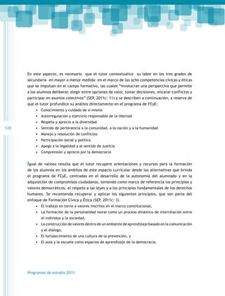 En este aspecto, es necesario que el tutor contextualice su labor en los tres grados de
secundaria –en mayor o menor medida– en el marco de las ocho competencias cívicas y éticas
que se impulsan en el campo formativo, las cuales “involucran una perspectiva que permite
a los alumnos deliberar, elegir entre opciones de valor, tomar decisiones, encarar conflictos y
participar en asuntos colectivos” (SEP, 2011c: 11) y se describen a continuación, a reserva de
que el tutor profundice su análisis directamente en el programa de FCyE:
•	 Conocimiento y cuidado de sí mismo
•	 Autorregulación y ejercicio responsable de la libertad
•	 Respeto y aprecio a la diversidad

120

•	 Sentido de pertenencia a la comunidad, a la nación y a la humanidad
•	 Manejo y resolución de conflictos
•	 Participación social y política
•	 Apego a la legalidad y al sentido de justicia
•	 Comprensión y aprecio por la democracia

Igual

de valioso resulta que el tutor recupere orientaciones y recursos para la formación

de los alumnos en los ámbitos de este espacio curricular desde las alternativas que brinda
el programa de FCyE, centradas en el desarrollo de la autonomía del alumnado y en la
adquisición de compromisos ciudadanos, teniendo como marco de referencia los principios y
valores democráticos, el respeto a las leyes y a los principios fundamentales de los derechos
humanos. Se recomienda recuperar y aplicar los siguientes principios, que son parte del
enfoque de Formación Cívica y Ética (SEP, 2011c: 3)
•	 El trabajo en torno a valores inscritos en el marco constitucional,
•	 La formación de la personalidad moral como un proceso dinámico de interrelación entre
el individuo y la sociedad,

•	 La construcción de valores dentro de un ambiente de aprendizaje basado en la comunicación
y el diálogo,

•	 El fortalecimiento de una cultura de la prevención, y
•	 El aula y la escuela como espacios de aprendizaje de la democracia.

Programas de estudio 2011

 