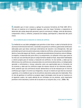 Es

deseable que el tutor conozca y aplique los procesos formativos de FCyE (SEP, 2011c:

30) que se muestran en el siguiente esquema, para dar mayor fortaleza y congruencia al
desarrollo del campo desarrollo personal y para la convivencia: diálogo, toma de decisiones,
comprensión crítica y reflexiva, proyectos de trabajo, participación y desarrollo del juicio
moral.
d) La mediación para la resolución no violenta de conflictos

La mediación es una labor pedagógica que permite al tutor llevar a cabo la formación de los
alumnos en términos de intervenir, reuniendo a las partes en conflicto y generando condiciones
adecuadas para que éstas construyan alternativas de solución a las divergencias. Más que
pretender que el tutor encuentre soluciones a todos los conflictos, se busca que los estudiantes,
dentro y fuera del espacio de Tutoría, y aplicando procedimientos formativos como el diálogo,
la empatía, el desarrollo del juicio ético y la comprensión y la reflexión crítica (que como se
ha visto son una contribución para el campo formativo desde la FCyE) desarrollen habilidades
y valores propios para el manejo y resolución de conflictos. En ese sentido, y dado que las
diferencias y los conflictos son consustanciales a la convivencia democrática, es indispensable
aprender a enfrentarlos e incluso valorarlos como una oportunidad para la formación de
los alumnos y, dado que los conflictos surgen de manera natural en las relaciones sociales,
tener presente que una convivencia escolar democrática no ha de evaluarse por el nivel de
conflictos que surgen o no entre sus integrantes, sino por la manera en que ésta los reconoce
y gestiona, en la medida en que se les encuentran soluciones justas para los implicados. Para
el reto de gestionar el conflicto se propone seguir estrategias como las que se muestran en
el siguiente cuadro, las cuales además de ser utilizadas con los alumnos, sería importante
promover entre docentes y tutores de la escuela en su conjunto (Xus, et al., 2008a: 48):

Guía para el maestro

121

 
