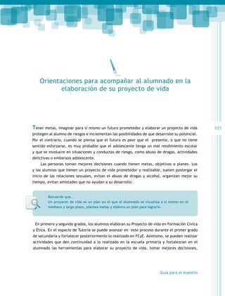 Orientaciones para acompañar al alumnado en la
elaboración de su proyecto de vida

Tener metas, imaginar para sí mismo un futuro prometedor y elaborar un proyecto de vida
protegen al alumno de riesgos e incrementan las posibilidades de que desarrolle su potencial.
Por el contrario, cuando se piensa que el futuro es peor que el presente, o que no tiene
sentido esforzarse, es muy probable que el adolescente tenga un mal rendimiento escolar
y que se involucre en situaciones y conductas de riesgo, como abuso de drogas, actividades
delictivas o embarazo adolescente.
Las personas toman mejores decisiones cuando tienen metas, objetivos o planes. Los
y las alumnas que tienen un proyecto de vida prometedor y realizable, suelen postergar el
inicio de las relaciones sexuales, evitan el abuso de drogas y alcohol, organizan mejor su
tiempo, evitan amistades que no ayudan a su desarrollo.

Recuerde que…
Un proyecto de vida es un plan en el que el alumnado se visualiza a sí mismo en el
mediano y largo plazo, plantea metas y elabora un plan para lograrlo.

En primero y segundo grados, los alumnos elaboran su Proyecto de vida en Formación Cívica
y Ética. En el espacio de Tutoría se puede avanzar en este proceso durante el primer grado
de secundaria y fortalecer posteriormente lo realizado en FCyE. Asimismo, se pueden realizar
actividades que den continuidad a lo realizado en la escuela primaria y fortalezcan en el
alumnado las herramientas para elaborar su proyecto de vida, tomar mejores decisiones,

Guía para el maestro

123

 