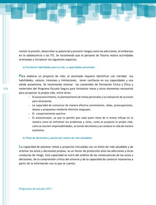 resistir la presión, desarrollar su potencial y prevenir riesgos como las adicciones, el embarazo
en la adolescencia o las ITS. Se recomienda que el personal de Tutoría realice actividades
orientadas a fortalecer los siguientes aspectos:
a) Fortalecer habilidades para la vida y capacidades personales

Para

elaborar un proyecto de vida, el alumnado requiere identificar con claridad

sus

habilidades, valores, intereses y limitaciones, tener confianza en sus capacidades y una
sólida autoestima. Se recomienda retomar los contenidos de Formación Cívica y Ética y

124

materiales del Programa Escuela Segura para fortalecer estos y otros elementos necesarios
para proyectar la propia vida, entre otros:
-- El autoconocimiento, el planteamiento de metas personales y la realización de acciones
para alcanzarlas.

-- La capacidad de comunicar de manera efectiva sentimientos, ideas, preocupaciones,
deseos y propuestas mediante distintos lenguajes.

-- El comportamiento asertivo
-- El autoconcepto, ya que la opinión que cada quien tiene de sí mismo influye en la
manera como se enfrentan los problemas y retos, como se proyecta la propia vida,
como se asumen responsabilidades, se toman decisiones y se conduce la vida de manera
autónoma.
b) Toma de decisiones y opción por estilos de vida saludables

La capacidad de plantear metas y proyectos vinculadas con un estilo de vida saludable y de
orientar los actos y decisiones propias, es un factor de protección ante las adicciones y otras
conductas de riesgo. Esta capacidad se nutre del análisis de las consecuencias de los actos y
decisiones, de la comprensión crítica del entorno y de la capacidad de construir escenarios a
partir de la información con la que se cuenta:

Programas de estudio 2011

 