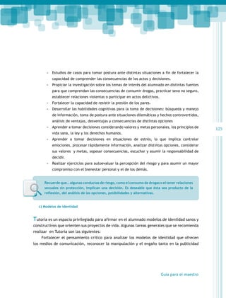 -- Estudios de casos para tomar postura ante distintas situaciones a fin de fortalecer la
capacidad de comprender las consecuencias de los actos y decisiones.

-- Propiciar la investigación sobre los temas de interés del alumnado en distintas fuentes
para que comprendan las consecuencias de consumir drogas, practicar sexo no seguro,
establecer relaciones violentas o participar en actos delictivos.

-- Fortalecer la capacidad de resistir la presión de los pares.
-- Desarrollar las habilidades cognitivas para la toma de decisiones: búsqueda y manejo
de información, toma de postura ante situaciones dilemáticas y hechos controvertidos,
análisis de ventajas, desventajas y consecuencias de distintas opciones

-- Aprender a tomar decisiones considerando valores y metas personales, los principios de
vida sana, la ley y los derechos humanos.

-- Aprender a tomar decisiones en situaciones de estrés, lo que implica controlar
emociones, procesar rápidamente información, analizar distintas opciones, considerar
sus valores y metas, sopesar consecuencias, escuchar y asumir la responsabilidad de
decidir.

-- Realizar ejercicios para autoevaluar la percepción del riesgo y para asumir un mayor
compromiso con el bienestar personal y el de los demás.
Recuerde que… algunas conductas de riesgo, como el consumo de drogas o el tener relaciones
sexuales sin protección, implican una decisión. Es deseable que ésta sea producto de la
reflexión, del análisis de las opciones, posibilidades y alternativas.

c) Modelos de identidad

Tutoría es un espacio privilegiado para afirmar en el alumnado modelos de identidad sanos y
constructivos que orienten sus proyectos de vida. Algunas tareas generales que se recomienda
realizar en Tutoría son las siguientes:
Fortalecer el pensamiento crítico para analizar los modelos de identidad que ofrecen
los medios de comunicación, reconocer la manipulación y el engaño tanto en la publicidad

Guía para el maestro

125

 