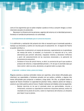 como en los argumentos que se suelen emplear cuando se invita a consumir drogas o a tener
relaciones sexuales sin protección.
Reconocer la influencia de las personas y agentes del entorno en la identidad personal y
fortalecer el sentido de pertenencia a la comunidad.
d) Fortalecimiento de habilidades para el control de emociones

En la definición y realización del proyecto de vida es necesario que el alumnado aprenda a
manejar sus emociones y cuente con recursos para el autocontrol. En el espacio de Tutoría

126

se puede contribuir a:
-- Desarrollar el autocontrol y el manejo de emociones, especialmente en el aprendizaje
del manejo del estrés, la ansiedad y la frustración o la reducción de la ira, como
alternativas para prevenir adicciones, respuestas violentas y decisiones irreflexivas
a partir del autoconocimiento de las reacciones emocionales y la aplicación de
mecanismos de autocontrol.

-- Fortalecer el locus de control interno, es decir, la conciencia de que lo que sucede es
producto del esfuerzo y responsabilidad personal, a fin de que el alumnado sepa que
tiene control sobre sus actos, decisiones y en general sobre su propia vida.
e) Aprender a elaborar metas y planes de trabajo

Algunos alumnos y alumnas confunden metas con caprichos, otros tienen dificultades para
relacionar sus capacidades y fortalezas actuales con sus sueños y anhelos, y algunos más
tienen dificultades para proyectar a mediano y largo plazo. Por ello, se propone desde el
espacio de Tutoría fortalecer la capacidad de plantear metas, elaborar planes de trabajo y
construir una visión positiva ante el futuro. Pueden realizarse actividades como las siguientes:
-- Realizar ejercicios en los que el alumnado valore sus oportunidades, recursos y
limitaciones; reconozca su capacidad de transformar situaciones adversas; analice los
resultados de los planes de acción y valore la importancia del esfuerzo y la disciplina
para lograr lo que se planea.

Programas de estudio 2011

 
