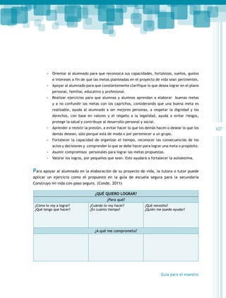 -- Orientar al alumnado para que reconozca sus capacidades, fortalezas, sueños, gustos
e intereses a fin de que las metas planteadas en el proyecto de vida sean pertinentes.

-- Apoyar al alumnado para que constantemente clarifique lo que desea lograr en el plano
personal, familiar, educativo y profesional.

-- Realizar ejercicios para que alumnas y alumnos aprendan a elaborar buenas metas
y a no confundir las metas con los caprichos, considerando que una buena meta es
realizable, ayuda al alumnado a ser mejores personas, a respetar la dignidad y los
derechos, con base en valores y el respeto a la legalidad, ayuda a evitar riesgos,
protege la salud y contribuye al desarrollo personal y social.

-- Aprender a resistir la presión, a evitar hacer lo que los demás hacen o desear lo que los
demás desean, sólo porque está de moda o por pertenecer a un grupo.

-- Fortalecer la capacidad de organizar el tiempo, reconocer las consecuencias de los
actos y decisiones y comprender lo que se debe hacer para lograr una meta o propósito.

-- Asumir compromisos personales para lograr las metas propuestas.
-- Valorar los logros, por pequeños que sean. Esto ayudará a fortalecer la autoestima.

Para apoyar al alumnado en la elaboración de su proyecto de vida, la tutora o tutor puede
aplicar un ejercicio como el propuesto en la guía de escuela segura para la secundaria
Construyo mi vida con paso seguro. (Conde, 2011)
¿Qué quiero lograr?
¿Para qué?
¿Cómo lo voy a lograr?
¿Qué tengo que hacer?

¿Cuándo lo voy hacer?
¿En cuánto tiempo?

¿Qué necesito?
¿Quién me puede ayudar?

¿A qué me comprometo?

Guía para el maestro

127

 