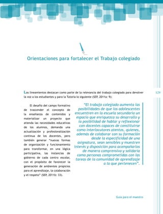 Orientaciones para fortalecer el Trabajo colegiado

Los lineamientos destacan como parte de la relevancia del trabajo colegiado para devolver
la voz a los estudiantes y para la Tutoría lo siguiente (SEP, 2011a: 9):
El desafío del campo formativo
de

trascender

la

enseñanza

materializar

el

concepto

de

contenidos

un

proyecto

de
y

que

atienda las necesidades educativas
de

los

alumnos,

demanda

una

actualización y profesionalización
continua de los docentes, pero
también generar “nuevas formas
de organización y funcionamiento
para transformar, en una lógica
participativa,

las

instancias

de

gobierno de cada centro escolar,
con el propósito de favorecer la
generación de ambientes propicios

“El trabajo colegiado aumenta las
posibilidades de que los adolescentes
encuentren en la escuela secundaria un
espacio que enriquezca su desarrollo y
la posibilidad de hablar y reflexionar
con docentes capaces de constituirse
como interlocutores atentos, quienes,
además de colaborar con su formación
desde la especificidad de una
asignatura, sean sensibles y muestren
interés y disposición para acompañarlos
de manera comprensiva y solidaria
como personas comprometidas con las
tareas de la comunidad de aprendizaje
a la que pertenecen”.

para el aprendizaje, la colaboración
y el respeto” (SEP, 2011b: 33).

Guía para el maestro

129

 