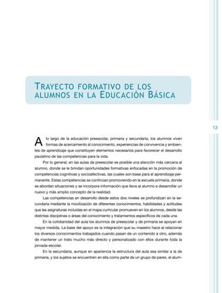 T rayecto

formativo de los
alumnos en la E ducación B ásica

13

A

lo largo de la educación preescolar, primaria y secundaria, los alumnos viven
formas de acercamiento al conocimiento, experiencias de convivencia y ambien-

tes de aprendizaje que constituyen elementos necesarios para favorecer el desarrollo
paulatino de las competencias para la vida.
Por lo general, en las aulas de preescolar es posible una atención más cercana al
alumno, donde se le brindan oportunidades formativas enfocadas en la promoción de
competencias cognitivas y socioafectivas, las cuales son base para el aprendizaje permanente. Estas competencias se continúan promoviendo en la escuela primaria, donde
se abordan situaciones y se incorpora información que lleva al alumno a desarrollar un
nuevo y más amplio concepto de la realidad.
Las competencias en desarrollo desde estos dos niveles se profundizan en la secundaria mediante la movilización de diferentes conocimientos, habilidades y actitudes
que las asignaturas incluidas en el mapa curricular promueven en los alumnos, desde las
distintas disciplinas o áreas del conocimiento y tratamientos específicos de cada una.
En la cotidianidad del aula los alumnos de preescolar y de primaria se apoyan en
mayor medida. La base del apoyo es la integración que su maestro hace al relacionar
los diversos conocimientos trabajados cuando pasan de un contenido a otro, además
de mantener un trato mucho más directo y personalizado con ellos durante toda la
jornada escolar.
En la secundaria, aunque en apariencia la estructura del aula sea similar a la de
primaria, y los sujetos se encuentren en ella como parte de un grupo de pares, el alum-

 