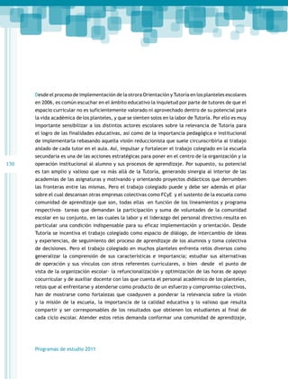Desde el proceso de implementación de la otrora Orientación y Tutoría en los planteles escolares
en 2006, es común escuchar en el ámbito educativo la inquietud por parte de tutores de que el
espacio curricular no es suficientemente valorado ni aprovechado dentro de su potencial para
la vida académica de los planteles, y que se sienten solos en la labor de Tutoría. Por ello es muy
importante sensibilizar a los distintos actores escolares sobre la relevancia de Tutoría para
el logro de las finalidades educativas, así como de la importancia pedagógica e institucional
de implementarla rebasando aquella visión reduccionista que suele circunscribirla al trabajo
aislado de cada tutor en el aula. Así, impulsar y fortalecer el trabajo colegiado en la escuela
secundaria es una de las acciones estratégicas para poner en el centro de la organización y la

130

operación institucional al alumno y sus procesos de aprendizaje. Por supuesto, su potencial
es tan amplio y valioso que va más allá de la Tutoría, generando sinergia al interior de las
academias de las asignaturas y motivando y orientando proyectos didácticos que derrumben
las fronteras entre las mismas. Pero el trabajo colegiado puede y debe ser además el pilar
sobre el cual descansan otras empresas colectivas como FCyE y el sustento de la escuela como
comunidad de aprendizaje que son, todas ellas –en función de los lineamientos y programa
respectivos– tareas que demandan la participació­ y suma de voluntades de la comunidad
n
escolar en su conjunto, en las cuales la labor y el liderazgo del personal directivo resulta en
particular una condición indispensable para su eficaz implementación y orientación. Desde
Tutoría se incentiva el trabajo colegiado como espacio de diálogo, de intercambio de ideas
y experiencias, de seguimiento del proceso de aprendizaje de los alumnos y toma colectiva
de decisiones. Pero el trabajo colegiado en muchos planteles enfrenta retos diversos como
generalizar la comprensión de sus características e importancia; estudiar sus alternativas
de operación y sus vínculos con otros referentes curriculares, o bien –desde el punto de
vista de la organización escolar– la refuncionalización y optimización de las horas de apoyo
cocurricular y de auxiliar docente con las que cuenta el personal académico de los planteles,
retos que al enfrentarse y atenderse como producto de un esfuerzo y compromiso colectivos,
han de mostrarse como fortalezas que coadyuven a ponderar la relevancia sobre la visión
y la misión de la escuela, la importancia de la calidad educativa y lo valioso que resulta
compartir y ser corresponsables de los resultados que obtienen los estudiantes al final de
cada ciclo escolar. Atender estos retos demanda conformar una comunidad de aprendizaje,

Programas de estudio 2011

 