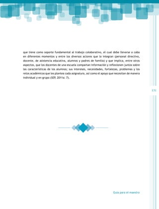 que tiene como soporte fundamental al trabajo colaborativo, el cual debe llevarse a cabo
en diferentes momentos y entre los diversos actores que la integran (personal directivo,
docente, de asistencia educativa, alumnos y padres de familia) y que implica, entre otros
aspectos, que los docentes de una escuela compartan información y reflexionen juntos sobre
las características de los alumnos; sus intereses, necesidades, fortalezas, problemas y los
retos académicos que les plantea cada asignatura, así como el apoyo que necesitan de manera
individual y en grupo (SEP, 2011a: 7).

131

Guía para el maestro

 