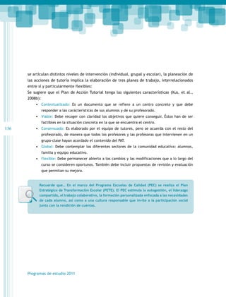 se articulan distintos niveles de intervención (individual, grupal y escolar), la planeación de
las acciones de tutoría implica la elaboración de tres planes de trabajo, interrelacionados
entre sí y particularmente flexibles:
Se sugiere que el Plan de Acción Tutorial tenga las siguientes características (Xus, et al.,
2008b):
•	 Contextualizado: Es un documento que se refiere a un centro concreto y que debe
responder a las características de sus alumnos y de su profesorado.

•	 Viable: Debe recoger con claridad los objetivos que quiere conseguir. Éstos han de ser
factibles en la situación concreta en la que se encuentra el centro.

136

•	 Consensuado: Es elaborado por el equipo de tutores, pero se acuerda con el resto del
profesorado, de manera que todos los profesores y las profesoras que intervienen en un
grupo-clase hayan acordado el contenido del PAT.

•	 Global: Debe contemplar los diferentes sectores de la comunidad educativa: alumnos,
familia y equipo educativo.

•	 Flexible: Debe permanecer abierto a los cambios y las modificaciones que a lo largo del
curso se consideren oportunos. También debe incluir propuestas de revisión y evaluación
que permitan su mejora.

Recuerde que… En el marco del Programa Escuelas de Calidad (PEC) se realiza el Plan
Estratégico de Transformación Escolar (PETE). El PEC estimula la autogestión, el liderazgo
compartido, el trabajo colaborativo, la formación personalizada enfocada a las necesidades
de cada alumno, así como a una cultura responsable que invite a la participación social
junto con la rendición de cuentas.

Programas de estudio 2011

 