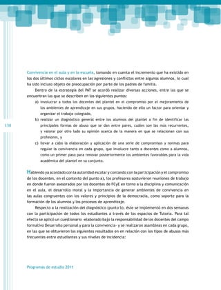 Convivencia en el aula y en la escuela, tomando en cuenta el incremento que ha existido en
los dos últimos ciclos escolares en las agresiones y conflictos entre algunos alumnos, lo cual
ha sido incluso objeto de preocupación por parte de los padres de familia.
Dentro de la estrategia del PAT se acordó realizar diversas acciones, entre las que se
encuentran las que se describen en los siguientes puntos:
a)	 involucrar a todos los docentes del plantel en el compromiso por el mejoramiento de
los ambientes de aprendizaje en sus grupos, haciendo de ello un factor para orientar y
organizar el trabajo colegiado,

b)	 realizar un diagnóstico general entre los alumnos del plantel a fin de identificar las

138

principales formas de abuso que se dan entre pares, cuáles son las más recurrentes,
y valorar por otro lado su opinión acerca de la manera en que se relacionan con sus
profesores, y

c)	 llevar a cabo la elaboración y aplicación de una serie de compromisos y normas para
regular la convivencia en cada grupo, que involucre tanto a docentes como a alumnos,
como un primer paso para renovar posteriormente los ambientes favorables para la vida
académica del plantel en su conjunto.

Habiendo ya acordado con la autoridad escolar y contando con la participación y el compromiso
de los docentes, en el contexto del punto a), los profesores sostuvieron reuniones de trabajo
en donde fueron asesorados por los docentes de FCyE en torno a la disciplina y comunicación
en el aula, el desarrollo moral y la importancia de generar ambientes de convivencia en
las aulas congruentes con los valores y principios de la democracia, como soporte para la
formación de los alumnos y los procesos de aprendizaje.
Respecto a la realización del diagnóstico (punto b), éste se implementó en dos semanas
con la participación de todos los estudiantes a través de los espacios de Tutoría. Para tal
efecto se aplicó un cuestionario –elaborado bajo la responsabilidad de los docentes del campo
formativo Desarrollo personal y para la convivencia– y se realizaron asambleas en cada grupo,
en las que se obtuvieron los siguientes resultados en en relación con los tipos de abusos más
frecuentes entre estudiantes y sus niveles de incidencia:

Programas de estudio 2011

 