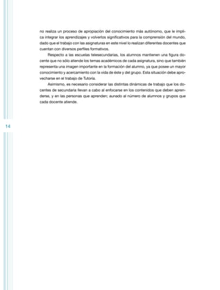 no realiza un proceso de apropiación del conocimiento más autónomo, que le implica integrar los aprendizajes y volverlos significativos para la comprensión del mundo,
dado que el trabajo con las asignaturas en este nivel lo realizan diferentes docentes que
cuentan con diversos perfiles formativos.
Respecto a las escuelas telesecundarias, los alumnos mantienen una figura docente que no sólo atiende los temas académicos de cada asignatura, sino que también
representa una imagen importante en la formación del alumno, ya que posee un mayor
conocimiento y acercamiento con la vida de éste y del grupo. Esta situación debe aprovecharse en el trabajo de Tutoría.
Asimismo, es necesario considerar las distintas dinámicas de trabajo que los docentes de secundaria llevan a cabo al enfocarse en los contenidos que deben aprenderse, y en las personas que aprenden; aunado al número de alumnos y grupos que
cada docente atiende.

14

 