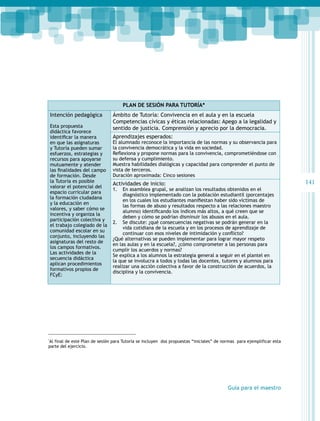 Plan de sesión para Tutoría*
Intención pedagógica
Esta propuesta
didáctica favorece
identificar la manera
en que las asignaturas
y Tutoría pueden sumar
esfuerzos, estrategias y
recursos para apoyarse
mutuamente y atender
las finalidades del campo
de formación. Desde
la Tutoría es posible
valorar el potencial del
espacio curricular para
la formación ciudadana
y la educación en
valores, y saber cómo se
incentiva y organiza la
participación colectiva y
el trabajo colegiado de la
comunidad escolar en su
conjunto, incluyendo las
asignaturas del resto de
los campos formativos.
Las actividades de la
secuencia didáctica
aplican procedimientos
formativos propios de
FCyE:

Ámbito de Tutoría: Convivencia en el aula y en la escuela
Competencias cívicas y éticas relacionadas: Apego a la legalidad y
sentido de justicia. Comprensión y aprecio por la democracia.
Aprendizajes esperados:

El alumnado reconoce la importancia de las normas y su observancia para
la convivencia democrática y la vida en sociedad.
Reflexiona y propone normas para la convivencia, comprometiéndose con
su defensa y cumplimiento.
Muestra habilidades dialógicas y capacidad para comprender el punto de
vista de terceros.
Duración aproximada: Cinco sesiones

Actividades de inicio:

1.	 En asamblea grupal, se analizan los resultados obtenidos en el
diagnóstico implementado con la población estudiantil (porcentajes
en los cuales los estudiantes manifiestan haber sido víctimas de
las formas de abuso y resultados respecto a las relaciones maestro
alumno) identificando los índices más altos, a qué creen que se
deben y cómo se podrían disminuir los abusos en el aula.
2.	 Se discute: ¿qué consecuencias negativas se podrán generar en la
vida cotidiana de la escuela y en los procesos de aprendizaje de
continuar con esos niveles de intimidación y conflicto?
¿Qué alternativas se pueden implementar para lograr mayor respeto
en las aulas y en la escuela?, ¿cómo comprometer a las personas para
cumplir los acuerdos y normas?
Se explica a los alumnos la estrategia general a seguir en el plantel en
la que se involucra a todos y todas las docentes, tutores y alumnos para
realizar una acción colectiva a favor de la construcción de acuerdos, la
disciplina y la convivencia.

Al final de este Plan de sesión para Tutoría se incluyen dos propuestas “iniciales” de normas para ejemplificar esta
parte del ejercicio.

*

Guía para el maestro

141

 