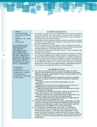 •	Diálogo.
•	Toma de decisiones.
•	Comprensión y reflexión
crítica.
•	Desarrollo del juicio
ético.
•	Participación.

142

Las actividades se han
organizado teniendo
como referente
metodológico cuatro
fases fundamentales
que se plantean para la
discusión y desarrollo de
normas por medio de la
participación democrática
(Barriocanal, 2001:79)
que favorecen su análisis
crítico y cumplimiento:
•	a) Preparación /
sensibilización.
•	b) Producción de normas.
•	c) Negociación y consenso
de las propuestas, y
•	d) aplicación y seguimiento
de los acuerdos.

Actividades de desarrollo:
5.	 En asamblea, el grupo discute las generalidades de las normas a proponer
tanto para docentes como para alumnos, teniendo como referencia la
propuesta inicial que fue previamente discutida por tutores, docentes y
representantes de alumnos de la escuela.
6.	 Organizados en cuatro equipos los alumnos discuten una parte de las normas
de clase (las de los maestros dos equipos, las de alumnos otros 2 equipos)
para hacer propuestas de ajuste.
7.	 Con dos representantes de cada equipo, y con la moderación del tutor o
tutora, se conforma un grupo de trabajo que expondrá al grupo las propuestas
que desarrollaron para su discusión colectiva y versión final.
8.	 La propuesta final del grupo será dada a conocer a las y los docentes del
grupo para que la revisen.
9.	 Se realiza una asamblea general en donde participan los alumnos y docentes
de las distintas asignaturas para elaborar, firmar y comprometerse con los
acuerdos definitivos que deberán ser observados en las distintas asignaturas.
10.	 Se inicia la operación de las normas acordadas y se realiza una valoración en
las dos siguientes clases de Tutoría acerca de los avances y retos obtenidos
en las diferentes asignaturas en las dos primeras semanas de operación,
identificando cuáles son las principales fortalezas y debilidades del proceso,
a fin de tomar las medidas adecuadas para su fortalecimiento.

Actividades de cierre:

11.	 A un mes de la operación de las normas consensadas, se lleva a
cabo una reunión general entre docentes y alumnos del grupo para
identificar los logros y dificultades y renovar acuerdos para elevar los
niveles de cumplimiento.
12.	 Los alumnos realizarán primero en plenaria a manera de reflexión
colectiva, y luego por escrito de manera individual las siguientes
reflexiones:
a)	¿Cuáles han sido tus principales aprendizajes con esta
experiencia?
b)	 xplica por escrito cuál es la importancia de las normas y la
E
legalidad para la convivencia en los grupos sociales.
c)	¿Qué tan eficaces han sido las normas acordadas para mejorar
las relaciones en el grupo?
d)	 A quién le ha costado más trabajo respetar las normas en el
¿
grupo, a los alumnos o a los maestros? ¿A qué se debe?
e)	 Cuáles crees que son los principales factores que llevan a las
¿
personas a cumplir o no las normas de un grupo social?
f)	¿Crees que pueden existir grupos humanos sin ningún tipo de
norma que regule las relaciones? ¿por qué?
13.	 A los tres meses de operación de las normas consensadas, se vuelve
a aplicar en el grupo el cuestionario de diagnóstico para comparar
los los primeros resultados, y poder tener un parámetro sobre los
progresos que se han logrado o no a nivel institucional.
14.	 En caso de que los índices hayan disminuido, se reflexionará
colectivamente acerca de cuáles han sido los factores que han
favorecido este avance, y cómo hacer para mantenerlo. En caso
de que los índices de abuso no hayan disminuido, se llevan a cabo
nuevas reuniones al interior de los grupos, entre docentes, directivos
y tutores, con el fin de acordar nuevos mecanismos para afrontar la
Programas de estudio 2011
problemática.

 