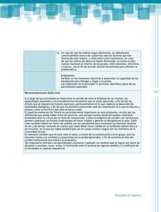 14.	 En caso de que los índices hayan disminuido, se reflexionará
colectivamente acerca de cuáles han sido los factores que han
favorecido este avance, y cómo hacer para mantenerlo. En caso
de que los índices de abuso no hayan disminuido, se llevan a cabo
nuevas reuniones al interior de los grupos, entre docentes, directivos
y tutores, con el fin de acordar nuevos mecanismos para afrontar la
problemática.

Evaluación.

Verificar en las reuniones colectivas a desarrollar la capacidad de los
estudiantes para dialogar y llegar a acuerdos.
Las reflexiones de la actividad 12 permiten identificar parte de los
aprendizajes esperados

143

Recomendaciones didácticas
A lo largo de las actividades es importante no perder de vista la finalidad de las mismas, los
aprendizajes esperados y los procedimientos formativos que se están aplicando, a fin de dar los
énfasis que se requiera de manera oportuna, particularmente en lo que respecta al desarrollo de
habilidades dialógicas, a fin de que los alumnos comprendan qué tan importante es lo que se discute y
analiza, como la forma en que esto se lleva a cabo.
El papel de mediación de Tutoría es particularmente importante en esta propuesta, no sólo por las
diferencias que puede haber entre los alumnos, sino porque muchos docentes pueden mostrarse
incómodos ante la crítica por su falta de compromiso, o ante la exigencia de cumplir con normas que
pueden cuestionar las formas tradicionales de hacer trabajo y generar la disciplina en el aula. Estos
casos también deben ser factor de análisis con los estudiantes para reconocer las distintas maneras
de ser y de pensar, tomando en cuenta que todas deben tener cabida en un ambiente democrático y
de inclusión, en el que las reglas establecidas con el campo común a seguir por los miembros de la
comunidad escolar.
Es relevante también que el tutor esté al tanto, a través de la comunicación con el grupo, que los
docentes tomen con seriedad y compromiso los acuerdos generados, a fin de sumarlos al reto del
cambio institucional que implica la propuesta.
Tan importante será para los aprendizajes reconocer y aplaudir los cambios que se logren por parte de
docentes y alumnos, como  evitar la frustración ante la lentitud de algunos cambios o la ineficacia de
la estrategia en algunas asignaturas.

Guía para el maestro

 