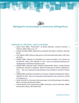 Bibliografía recomendada y referencias bibliográficas

149

Adolescencia, adicciones, salud y sexualidad
•	 Azaola, Elena (2004), “Presentación”, en Revista Desacatos, Juventud: Exclusión

y

Violencia, CIESAS, México, pp. 7-11.

•	 Carbajal, Elizabeth (2002), Adolescencia y calidad de vida. México, Santillana, Libros del
Rincón.

•	 Cole, Babette (1999), Pelos por todas partes o la hormona alborotada. México, SEP, Libros
del Rincón.

•	 CONAPO (2005), Hablemos de sexualidad en la escuela secundaria. Curso General de
Actualización. México, SEP, disponible en línea: <http://www.conapo.gob.mx/publicaciones/
SaludReproductiva/2005/hablsexualidad/basicos.pdf>

•	 CONAPO (2007), Educación sexual. Preguntas fundamentales, México, Consejo Nacional
de Población. Educación en población. Material de apoyo para el docente, disponible en
línea:

<http://www.conapo.gob.mx/index.php?option=com_content&view=article&id=312&Item

id=15>

•	 CONAPO (2007) La perspectiva de género en la escuela. Preguntas fundamentales. México,
disponible en línea: <http://www.conapo.gob.mx/index.php?option=com_content&view=article&
id=312&Itemid=15>

•	 Conde, Silvia (2011), Construyo mi vida a paso seguro. Guía de Escuela Segura, Secundaria,
México, Secretaría de Educación Pública.

•	 Consejo Nacional contra las Adicciones (2000), Construye tu vida sin adicciones. Modelo
de prevención, México, SEP/Conadic/SSA.

Guía para el maestro

 