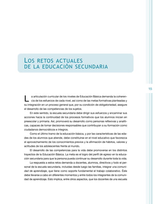 L os

retos actuales
de la educación secundaria

15

L

a articulación curricular de los niveles de Educación Básica demanda la coherencia de los esfuerzos de cada nivel, así como de las metas formativas planteadas y

su integración en un proceso general que, por su condición de obligatoriedad, asegure
el desarrollo de las competencias de los sujetos.
En este sentido, la escuela secundaria debe dirigir sus esfuerzos y encaminar sus
acciones hacia la continuidad de los procesos formativos que los alumnos inician en
preescolar y primaria. Así, promoverá su desarrollo como personas reflexivas y analíticas, capaces de tomar decisiones responsables que contribuyan a su formación como
ciudadanos democráticos e íntegros.
Como el último tramo de la educación básica, y por las características de las edades de los alumnos que atiende, debe constituirse en el nivel educativo que favorezca
el aprovechamiento de los conocimientos previos y la afirmación de hábitos, valores y
actitudes de los adolescentes frente al mundo.
El desarrollo de las competencias para la vida debe promoverse en los distintos
trayectos de la Educación Básica. La meta es el logro del perfil de egreso en la educación secundaria para que la persona pueda continuar su desarrollo durante toda la vida.
La respuesta a estos retos demanda a docentes, alumnos, directivos y todo el personal de la escuela secundaria, incluidas desde luego las familias, integrar una comunidad de aprendizaje, que tiene como soporte fundamental el trabajo colaborativo. Éste
debe llevarse a cabo en diferentes momentos y entre todos los integrantes de la comunidad de aprendizaje. Esto implica, entre otros aspectos, que los docentes de una escuela

 