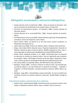 Bibliografía recomendada y referencias bibliográficas
•	 Consejo Nacional contra las Adicciones, (2000), Hacia una escuela sin adicciones. Guía
para la prevención de las adicciones en las escuelas, México, Conadic/SSA.

•	 Secretaria de Salud/Instituto Nacional

de Psiquiatría (2002), Encuesta Nacional de

Adicciones, México.

•	 Instituto Mexicano de la Juventud/SEP/CIEJ, (2002), Encuesta Nacional de Juventud,
México.

•	 Fernández Cáceres, Carmen y cols (2007), Violencia familiar y adicciones. Recomendaciones
preventivas, Centros de Integración Juvenil, México.

•	 García Canclini, Néstor, Los jóvenes no se ven como futuro. ¿Serán el presente?, en

150

Pensamiento iberoamericano (3).

•	 López, María Luisa (2002), El placer de cuidarme, México, Santillana/Libros del Rincón.
•	 Morgan, María Isabel (2007), Educación sexual. Preguntas fundamentales, Educación en
Población. Material de apoyo al docente, México, CONAPO, disponible en línea: <http://
www.conapo.gob.mx/publicaciones/SaludReproductiva/Epob/07EDUCACION.pdf>

•	 Oviedo, Teresa, Aldegunda González, et al. (2008), Orientaciones para la prevención
de adicciones en escuelas de educación básica. Guía de capacitación para profesores
de secundaria, México, SEP/Programa Nacional de Escuela Segura, disponible en línea:
<http://basica.sep.gob.mx/escuelasegura/pdf/adicciones/guiaorientaciones.pdf>

•	 Rico, Blanca (2005), La sexualidad, México, SEP/ADN editores/Libros del Rincón.
•	 Rodríguez, Ernesto (2004), “Juventud y Violencia en América Latina. Una prioridad para
las políticas públicas y una oportunidad para la aplicación de enfoques

integrados e

integrales”, en Revista Desacatos, Juventud: Exclusión y Violencia, CIESAS, México, pp.
36-59.

•	 Rodríguez, Jorge (2001), Vulnerabilidad y Grupos Vulnerables: Un marco de Referencia
conceptual mirando a los jóvenes, Población y Desarrollo, CELADE/FNUAP, Santiago de
Chile.

Convivencia escolar y prevención de la violencia.
•	 Canedo, Gloria y Gabriel Dueñas (2008), Convivencia escolar y formación en valores. Guía
módulo 4, diplomado a distancia, México, Nexos, sociedad, ciencia y literatura.

Programas de estudio 2011

 