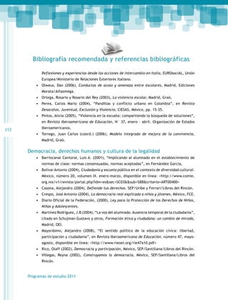 Bibliografía recomendada y referencias bibliográficas
Reflexiones y experiencias desde las acciones de intercambio en Italia, EUROsociAL, Unión
Europea/Ministerio de Relaciones Exteriores Italiano.

•	 Olweus, Dan (2006), Conductas de acoso y amenaza entre escolares, Madrid, Ediciones
Morata/Alfaomega.

•	 Ortega, Rosario y Rosario del Rey (2003), La violencia escolar, Madrid, Graò.
•	 Perea, Carlos Mario (2004), “Pandillas y conflicto urbano en Colombia”, en Revista
Desacatos, Juventud, Exclusión y Violencia, CIESAS, México, pp. 15-35.

•	 Pintos, Alicia (2005), “Violencia en la escuela: compartiendo la búsqueda de soluciones”,
en Revista Iberoamericana de Educación, N° 37, enero – abril. Organización de Estados

152

Iberoamericanos.

•	 Torrego, Juan Carlos (coord.) (2006), Modelo integrado de mejora de la convivencia,
Madrid, Graò.

Democracia, derechos humanos y cultura de la legalidad
•	 Barriocanal Cantoral, Luis A. (2001), “Implicando al alumnado en el establecimiento de
normas de clase: normas consensuadas, normas aceptadas”, en Fernández García,

•	 Bolívar Antonio (2004), Ciudadanía y escuela pública en el contexto de diversidad cultural.
México, número 20, volumen IX. enero-marzo, disponible en línea: <http://www.comie.
org.mx/v1/revista/portal.php?idm=es&sec=SC03&&sub=SBB&criterio=ART00400>

•	 Casona, Alejandro (2004), Defiende tus derechos. SEP/Uribe y Ferrari/Libros del Rincón.
•	 Crespo, José Antonio (2004), La democracia real explicada a niños y jóvenes, México, FCE.
•	 Diario Oficial de la Federación, (2000), Ley para la Protección de los Derechos de Niños,
Niñas y Adolescentes.

•	 Martínez Rodríguez, J.B (2004), “La voz del alumnado. Ausencia temporal de la ciudadanía”,
citado en Schujman Gustavo y otros, Formación ética y ciudadana: un cambio de mirada,
Madrid, OEI.

•	 Mayordomo, Alejandro (2008), “El sentido político de la educación cívica: libertad,
participación y ciudadanía”, en Revista Iberoamericana de Educación. número 47, mayoagosto, disponible en línea: <http://www.rieoei.org/rie47a10.pdf>

•	 Rico, Olaff (2002), Democracia y participación, México, SEP/Santillana/Libros del Rincón.
•	 Villegas, Reyna (2002), Construyamos la democracia, México, SEP/Santillana/Libros del
Rincón.

Programas de estudio 2011

 