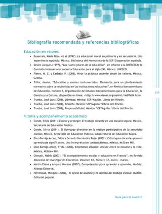 Bibliografía recomendada y referencias bibliográficas
Educación en valores
•	 Buxarrais, María Rosa, et al (1997), La educación moral en primaria y en secundaria. Una
experiencia española, México, Biblioteca del Normalista de la SEP/Cooperación española.

•	 Delors Jacques (1997), “Los cuatro pilares de la educación”, en Informe a la UNESCO de la
Comisión Internacional sobre la Educación para el siglo XXI. México: UNESCO.

•	 Fierro, M. C. y Carbajal P. (2003), Mirar la práctica docente desde los valores, México,
Gedisa.

•	 Trilla, Jaume, “Educación y valores controvertidos. Elementos para un planteamiento
normativo sobre la neutralidad en las instituciones educativas”, en Revista Iberoamericana
de Educación, número 7, Organización de Estados Iberoamericanos para la Educación, la
Ciencia y la Cultura, disponible en línea: <http://www.rieoei.org/oeivirt/rie07a04.htm>

•	 Trueba, José Luis (2003), Libertad, México: SEP/Aguilar/Libros del Rincón.
•	 Trueba, José Luis (2003), Respeto, México: SEP/Aguilar/Libros del Rincón.
•	 Trueba, José Luis (2003), Responsabilidad, México, SEP/Aguilar/Libros del Rincón.

Tutoría y acompañamiento académico
•	 Conde, Silvia (2011), Educar y proteger, El trabajo docente en una escuela segura, México,
Secretaría de Educación Pública.

•	 Conde, Silvia (2011), El liderazgo directivo en la gestión participativa de la seguridad
escolar, México, Secretaría de Educación Pública, Subsecretaría de Educación Básica.

•	 Díaz-Barriga Arceo, Frida y Gerardo Hernández Rojas (2002), Estrategias docentes para un
aprendizaje significativo. Una interpretación constructivista, México, McGraw Hill.

•	 Díaz-Barriga Arceo, Frida (2006), Enseñanza situada: vínculo entre la escuela y la vida,
México, McGraw Hill.

•	 Ghouali, Habib (2007), “El acompañamiento escolar y educativo en Francia”, en Revista
Mexicana de Investigación Educativa, Volumen XII, Número 32, enero – marzo.

•	 Martín Elena y Amparo Moreno (2007), Competencias para aprender a aprender, Madrid,
Alianza Editorial.

•	 Perrenoud, Philippe (2006), El oficio de alumno y el sentido del trabajo escolar. Madrid,
Editorial popular.

Guía para el maestro

153

 
