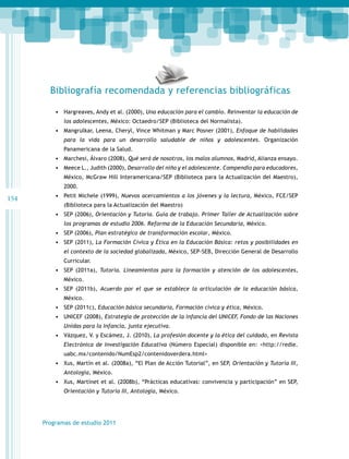 Bibliografía recomendada y referencias bibliográficas
•	 Hargreaves, Andy et al. (2000), Una educación para el cambio. Reinventar la educación de
los adolescentes, México: Octaedro/SEP (Biblioteca del Normalista).

•	 Mangrulkar, Leena, Cheryl, Vince Whitman y Marc Posner (2001), Enfoque de habilidades
para la vida para un desarrollo saludable de niños y adolescentes. Organización
Panamericana de la Salud.

•	 Marchesi, Álvaro (2008), Qué será de nosotros, los malos alumnos, Madrid, Alianza ensayo.
•	 Meece L., Judith (2000), Desarrollo del niño y el adolescente. Compendio para educadores,
México, McGraw Hill Interamericana/SEP (Biblioteca para la Actualización del Maestro),
2000.

154

•	 Petit Michele (1999), Nuevos acercamientos a los jóvenes y la lectura, México, FCE/SEP
(Biblioteca para la Actualización del Maestro)

•	 SEP (2006), Orientación y Tutoría. Guía de trabajo. Primer Taller de Actualización sobre
los programas de estudio 2006. Reforma de la Educación Secundaria, México.

•	 SEP (2006), Plan estratégico de transformación escolar, México.
•	 SEP (2011), La Formación Cívica y Ética en la Educación Básica: retos y posibilidades en
el contexto de la sociedad globalizada, México, SEP-SEB, Dirección General de Desarrollo
Curricular.

•	 SEP (2011a), Tutoría. Lineamientos para la formación y atención de los adolescentes,
México.

•	 SEP (2011b), Acuerdo por el que se establece la articulación de la educación básica,
México.

•	 SEP (2011c), Educación básica secundaria, Formación cívica y ética, México.
•	 UNICEF (2008), Estrategia de protección de la infancia del UNICEF, Fondo de las Naciones
Unidas para la Infancia, junta ejecutiva.

•	 Vázquez, V. y Escámez, J. (2010), La profesión docente y la ética del cuidado, en Revista
Electrónica de Investigación Educativa (Número Especial) disponible en: <http://redie.
uabc.mx/contenido/NumEsp2/contenidoverdera.html>

•	 Xus, Martín et al. (2008a), “El Plan de Acción Tutorial”, en SEP, Orientación y Tutoría III,
Antología, México.

•	 Xus, Martínet et al. (2008b), “Prácticas educativas: convivencia y participación” en SEP,
Orientación y Tutoría III, Antología, México.

Programas de estudio 2011

 