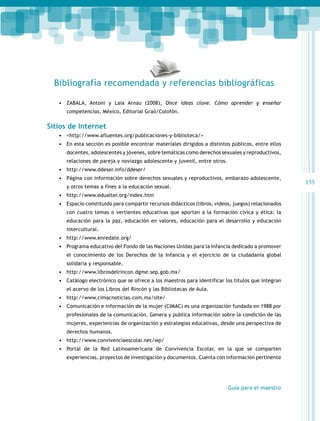 Bibliografía recomendada y referencias bibliográficas
•	 ZABALA, Antoni y Laia Arnau (2008), Once ideas clave. Cómo aprender y enseñar
competencias, México, Editorial Graò/Colofón.

Sitios de Internet
•	 <http://www.afluentes.org/publicaciones-y-biblioteca/>
•	 En esta sección es posible encontrar materiales dirigidos a distintos públicos, entre ellos
docentes, adolescentes y jóvenes, sobre temáticas como derechos sexuales y reproductivos,
relaciones de pareja y noviazgo adolescente y juvenil, entre otros.

•	 http://www.ddeser.info/ddeser/
•	 Página con información sobre derechos sexuales y reproductivos, embarazo adolescente,
y otros temas a fines a la educación sexual.

•	 http://www.edualter.org/index.htm
•	 Espacio constituido para compartir recursos didácticos (libros, videos, juegos) relacionados
con cuatro temas o vertientes educativas que aportan a la formación cívica y ética: la
educación para la paz, educación en valores, educación para el desarrollo y educación
intercultural.

•	 http://www.enredate.org/
•	 Programa educativo del Fondo de las Naciones Unidas para la Infancia dedicado a promover
el conocimiento de los Derechos de la Infancia y el ejercicio de la ciudadanía global
solidaria y responsable.

•	 http://www.librosdelrincon.dgme.sep.gob.mx/
•	 Catálogo electrónico que se ofrece a los maestros para identificar los títulos que integran
el acervo de los Libros del Rincón y las Bibliotecas de Aula.

•	 http://www.cimacnoticias.com.mx/site/
•	 Comunicación e información de la mujer (CIMAC) es una organización fundada en 1988 por
profesionales de la comunicación. Genera y publica información sobre la condición de las
mujeres, experiencias de organización y estrategias educativas, desde una perspectiva de
derechos humanos.

•	 http://www.convivenciaescolar.net/wp/
•	 Portal de la Red Latinoamericana de Convivencia Escolar, en la que se comparten
experiencias, proyectos de investigación y documentos. Cuenta con información pertinente

Guía para el maestro

155

 