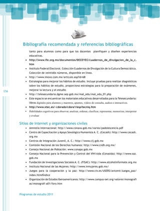 Bibliografía recomendada y referencias bibliográficas
tanto para alumnos como para que los docentes

planifiquen y diseñen experiencias

educativas.

•	 http://www.ife.org.mx/documentos/DECEYEC/cuadernos_de_divulgacion_de_la_c.
htm

•	 Instituto Federal Electoral. Colección Cuadernos de Divulgación de la Cultura Democrática.
Colección de veintidós números, disponible en línea.

•	 http://www.imovo.com.mx/articulo.asp?id=68
•	 Estrategias para mejorar los hábitos de estudio. Incluye pruebas para realizar diagnósticos
sobre los hábitos de estudio, proporciona estrategias para la preparación de exámenes,

156

mejorar la lectura y el estudio

•	 http://telesecundaria.dgme.sep.gob.mx/mat_edu/mat_edu_01.php
•	 Este espacio se encuentran los materiales educativos desarrollados para la Telesecundaria:
libros digitales para alumnos y maestros, apuntes, videos de consulta, audios e interactivos.

•	 http://www.xtec.es/~cdorado/cdora1/esp/tecniq.htm
•	 Habilidades cognitivas para observar, analizar, ordenar, clasificar, representar, memorizar, interpretar
y evaluar

Sitios de Internet y organizaciones civiles
•	 Amnistía Internacional: http://www.conava.gob.mx/varios/padolescencia.pdf
•	 Centro de Capacitación y Apoyo Sexológico Humanista A. C. (Cecash): http://www.cecash.
org.mx

•	 Centros de Integración Juvenil, A. C.: http://www.cij.gob.mx
•	 Comisión Nacional de los Derechos humanos: http://www.cndh.org.mx/
•	 Consejo Nacional de Población: www.conapo.gob.mx
•	 Consejo Nacional para la Prevención y Control del VIH/sida (Conasida): http://www.ssa.
gob.mx

•	 Fundación de Investigaciones Sociales A. C. (FISAC): http://www.alcoholinformate.org.mx
•	 Instituto Nacional de las Mujeres: http://www.inmujeres.gob.mx/
•	 Juegos para la cooperación y la paz: http://www.ctv.es/USERS/avicent/Juegos_paz/
index.htm#Índice

•	 Organización de Estados Iberoamericanos: http://www.campus-oei.org/valores/monografi
as/monografi a01/foro.htm

Programas de estudio 2011

 