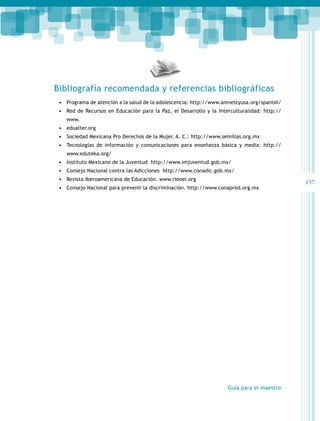 Bibliografía recomendada y referencias bibliográficas
•	 Programa de atención a la salud de la adolescencia: http://www.amnestyusa.org/spanish/
•	 Red de Recursos en Educación para la Paz, el Desarrollo y la Interculturalidad: http://
www.

•	 edualter.org
•	 Sociedad Mexicana Pro Derechos de la Mujer, A. C.: http://www.semillas.org.mx
•	 Tecnologías de información y comunicaciones para enseñanza básica y media: http://
www.eduteka.org/

•	 Instituto Mexicano de la Juventud http://www.imjuventud.gob.mx/
•	 Consejo Nacional contra las Adicciones http://www.conadic.gob.mx/
•	 Revista Iberoamericana de Educación. www.rieoei.org
•	 Consejo Nacional para prevenir la discriminación. http://www.conapred.org.mx

Guía para el maestro

157

 