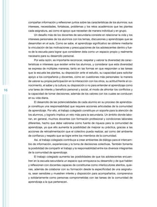 compartan información y reflexionen juntos sobre las características de los alumnos; sus
intereses, necesidades, fortalezas, problemas y los retos académicos que les plantea
cada asignatura, así como el apoyo que necesitan de manera individual y en grupo.
Un desafío más de los docentes de secundaria consiste en relacionar la vida y los
intereses personales de los alumnos con los temas, discusiones y aprendizajes que se
desarrollan en el aula. Como se sabe, el aprendizaje significativo se obtiene mediante
la vinculación de las motivaciones y preocupaciones de los adolescentes dentro y fuera de la escuela para lograr que consideren ésta como un espacio propio y realmente
necesario para su desarrollo personal.
Por esta razón, es importante reconocer, respetar y valorar la diversidad de características e intereses que existen entre los alumnos, y considerar que esta diversidad
se expresa de múltiples maneras; tanto en las formas en que responden a las tareas
que la escuela les plantea, su disposición ante el estudio, su capacidad para solicitar
apoyo a los compañeros y docentes, como en cuestiones más personales: la manera
de valorar su propia participación en la interacción con los otros, su actitud frente al conocimiento, el saber y la cultura; su disposición o no para entender el aprendizaje como

16

una tarea de interés y beneficio personal y social, el modo de afrontar los conflictos y
la capacidad de tomar decisiones; además de los valores con los cuales se conducen
en su vida diaria.
El desarrollo de las potencialidades de cada alumno en su proceso de aprendizaje constituye una responsabilidad que requiere acciones articuladas de la comunidad
de aprendizaje. Por ello, el trabajo colegiado constituye un soporte para la atención de
los alumnos, y lograrlo implica un reto más para la secundaria. Un ámbito donde laboran, en general, muchos docentes con formación profesional y condiciones laborales
diferentes, hecho que debe valorarse como fuente de riqueza para la comunidad de
aprendizaje, ya que ello aumenta la posibilidad de mejorar su práctica, gracias a las
acciones de retroalimentación que el colectivo pueda realizar, así como del ambiente
de confianza y respeto que se logre entre los miembros de la comunidad.
Así, el trabajo colegiado contribuye a crear ambientes de diálogo para el intercambio de información, experiencias y la toma de decisiones colectivas. También fomenta
la posibilidad de compartir el trabajo y la responsabilidad entre los diversos integrantes
de la comunidad de aprendizaje.
El trabajo colegiado aumenta las posibilidades de que los adolescentes encuentren en la escuela secundaria un espacio que enriquezca su desarrollo y de que hablen
y reflexionen con docentes capaces de constituirse como interlocutores atentos, quienes, además de colaborar con su formación desde la especificidad de una asignatura, sean sensibles y muestren interés y disposición para acompañarlos, comprensiva
y solidariamente como personas comprometidas con las tareas de la comunidad de
aprendizaje a la que pertenecen.

 