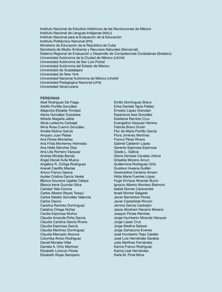 Instituto Nacional de Estudios Históricos de las Revoluciones de México
Instituto Nacional de Lenguas Indígenas (INALI)
Instituto Nacional para la Evaluación de la Educación
Instituto Politécnico Nacional (IPN)
Ministerio de Educación de la República de Cuba
Secretaría de Medio Ambiente y Recursos Naturales (Semarnat)
Sistema Regional de Evaluación y Desarrollo de Competencias Ciudadanas (Sredecc)
Universidad Autónoma de la Ciudad de México (UACM)
Universidad Autónoma de San Luis Potosí
Universidad Autónoma del Estado de México
Universidad de Guadalajara
Universidad de New York
Universidad Nacional Autónoma de México (UNAM)
Universidad Pedagógica Nacional (UPN)
Universidad Veracruzana
Personas
Abel Rodríguez De Fraga
Adolfo Portilla González
Alejandra Elizalde Trinidad
Alexis González Dulzaides
Alfredo Magaña Jattar
Alicia Ledezma Carbajal
Alma Rosa Cuervo González
Amelia Molina García
Amparo Juan Platas
Ana Flores Montañez
Ana Frida Monterrey Heimsatz
Ana Hilda Sánchez Díaz
Ana Lilia Romero Vázquez
Andrea Miralda Banda
Ángel Daniel Ávila Mujica
Angélica R. Zúñiga Rodríguez
Araceli Castillo Macías
Arturo Franco Gaona
Aydée Cristina García Varela
Blanca Azucena Ugalde Celaya
Blanca Irene Guzmán Silva
Caridad Yela Corona
Carlos Alberto Reyes Tosqui
Carlos Natalio González Valencia
Carlos Osorio
Carolina Ramírez Domínguez
Catalina Ortega Núñez
Cecilia Espinosa Muñoz
Claudia Amanda Peña García
Claudia Carolina García Rivera
Claudia Espinosa García
Claudia Martínez Domínguez
Claudia Mercado Abonce
Columba Alviso Rodríguez
Daniel Morales Villar
Daniela A. Ortiz Martínez
Elizabeth Lorenzo Flores
Elizabeth Rojas Samperio

Emilio Domínguez Bravo
Erika Daniela Tapia Peláez
Ernesto López Orendain
Esperanza Issa González
Estefanie Ramírez Cruz
Evangelina Vázquez Herrera
Fabiola Bravo Durán
Flor de María Portillo García
Flora Jiménez Martínez
Franco Pérez Rivera
Gabriel Calderón López
Gerardo Espinosa Espinosa
Gisela L. Galicia
Gloria Denisse Canales Urbina
Griselda Moreno Arcuri
Guillermina Rodríguez Ortiz
Gustavo Huesca Guillén
Gwendoline Centeno Amaro
Hilda María Fuentes López
Hugo Enrique Alcantar Bucio
Ignacio Alberto Montero Belmont
Isabel Gómez Caravantes
Israel Monter Salgado
Javier Barrientos Flores
Javier Castañeda Rincón
Jemina García Castrejón
Jesús Abraham Navarro Moreno
Joaquín Flores Ramírez
Jorge Humberto Miranda Vázquez
Jorge López Cruz
Jorge Medina Salazar
Jorge Zamacona Evenes
José Humberto Trejo Catalán
José Luis Hernández Sarabia
Julia Martínez Fernández
Karina Franco Rodríguez
Karina Leal Hernández
Karla M. Pinal Mora

 