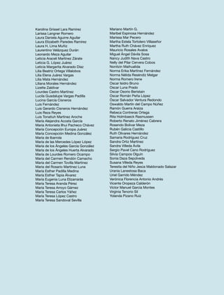 Karolina Grissel Lara Ramírez
Larissa Langner Romero
Laura Daniela Aguirre Aguilar
Laura Elizabeth Paredes Ramírez
Laura H. Lima Muñiz
Laurentino Velázquez Durán
Leonardo Meza Aguilar
Leticia Araceli Martínez Zárate
Leticia G. López Juárez
Leticia Margarita Alvarado Díaz
Lilia Beatriz Ortega Villalobos
Lilia Elena Juárez Vargas
Lilia Mata Hernández
Liliana Morales Hernández
Lizette Zaldívar
Lourdes Castro Martínez
Lucila Guadalupe Vargas Padilla
Lucina García Cisneros
Luis Fernández
Luis Gerardo Cisneros Hernández
Luis Reza Reyes
Luis Tonatiuh Martínez Aroche
María Alejandra Acosta García
María Antonieta Ilhui Pacheco Chávez
María Concepción Europa Juárez
María Concepción Medina González
María de Ibarrola
María de las Mercedes López López
María de los Ángeles García González
María de los Ángeles Huerta Alvarado
María de Lourdes Romero Ocampo
María del Carmen Rendón Camacho
María del Carmen Tovilla Martínez
María del Rosario Martínez Luna
María Esther Padilla Medina
María Esther Tapia Álvarez
María Eugenia Luna Elizarrarás
María Teresa Aranda Pérez
María Teresa Arroyo Gámez
María Teresa Carlos Yáñez
María Teresa López Castro
María Teresa Sandoval Sevilla

Mariano Martín G.
Maribel Espinosa Hernández
Marissa Mar Pecero
Martha Estela Tortolero Villaseñor
Martha Ruth Chávez Enríquez
Mauricio Rosales Avalos
Miguel Ángel Dávila Sosa
Nancy Judith Nava Castro
Nelly del Pilar Cervera Cobos
Nonitzin Maihualida
Norma Erika Martínez Fernández
Norma Nélida Reséndiz Melgar
Norma Romero Irene
Oscar Isidro Bruno
Oscar Luna Prado
Oscar Osorio Beristain
Oscar Román Peña López
Óscar Salvador Ventura Redondo
Oswaldo Martín del Campo Núñez
Ramón Guerra Araiza
Rebeca Contreras Ortega
Rita Holmbaeck Rasmussen
Roberto Renato Jiménez Cabrera
Rosendo Bolivar Meza
Rubén Galicia Castillo
Ruth Olivares Hernández
Samaria Rodríguez Cruz
Sandra Ortiz Martínez
Sandra Villeda Ávila
Sergio Pavel Cano Rodríguez
Silvia Campos Olguín
Sonia Daza Sepúlveda
Susana Villeda Reyes
Teresita del Niño Jesús Maldonado Salazar
Urania Lanestosa Baca
Uriel Garrido Méndez
Verónica Florencia Antonio Andrés
Vicente Oropeza Calderón
Víctor Manuel García Montes
Virginia Tenorio Sil
Yolanda Pizano Ruiz

 
