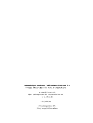 Lineamientos para la formación y atención de los adolescentes 2011.
Guía para el Maestro. Educación Básica. Secundaria. Tutoría
se imprimió por encargo
de la Comisión Nacional de Libros de Texto Gratuitos
en los talleres de
con domicilio en
el mes de agosto de 2011.
El tiraje fue de XXXX ejemplares.

 