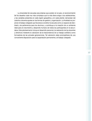 La diversidad de escuelas secundarias que existen en el país, el reconocimiento
de los desafíos cada vez más complejos que la vida diaria exige a los adolescentes,
y las variables presentes en cada región geográfica y en cada plantel, demandan del
colectivo docente ajustes en las formas de gestión y organización. La finalidad es propiciar el trabajo colegiado que favorezca constituir la escuela como un espacio de identidad y de pertenencia para los alumnos, y contribuya a la creación de un ambiente
ideal para el crecimiento y desarrollo humano de todos los participantes en la secundaria. Este planteamiento incluye el desarrollo personal y la realización de los docentes
y directivos mediante la valoración de la trascendencia de su trabajo cotidiano como
formadores de las actuales generaciones. Tal valoración debe acompañarse de una
conveniente disposición para la capacitación permanente y el trabajo colegiado

17

 