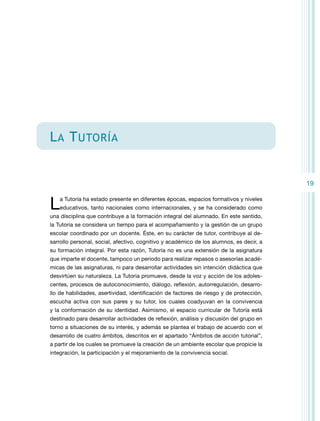 L a T utoría
19

L

a Tutoría ha estado presente en diferentes épocas, espacios formativos y niveles
educativos, tanto nacionales como internacionales, y se ha considerado como

una disciplina que contribuye a la formación integral del alumnado. En este sentido,
la Tutoría se considera un tiempo para el acompañamiento y la gestión de un grupo
escolar coordinado por un docente. Éste, en su carácter de tutor, contribuye al desarrollo personal, social, afectivo, cognitivo y académico de los alumnos, es decir, a
su formación integral. Por esta razón, Tutoría no es una extensión de la asignatura
que imparte el docente, tampoco un periodo para realizar repasos o asesorías académicas de las asignaturas, ni para desarrollar actividades sin intención didáctica que
desvirtúen su naturaleza. La Tutoria promueve, desde la voz y acción de los adolescentes, procesos de autoconocimiento, diálogo, reflexión, autorregulación, desarrollo de habilidades, asertividad, identificación de factores de riesgo y de protección,
escucha activa con sus pares y su tutor, los cuales coadyuvan en la convivencia
y la conformación de su identidad. Asimismo, el espacio curricular de Tutoría está
destinado para desarrollar actividades de reflexión, análisis y discusión del grupo en
torno a situaciones de su interés, y además se plantea el trabajo de acuerdo con el
desarrollo de cuatro ámbitos, descritos en el apartado “Ámbitos de acción tutorial”,
a partir de los cuales se promueve la creación de un ambiente escolar que propicie la
integración, la participación y el mejoramiento de la convivencia social.

 