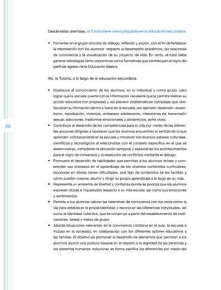 Desde estas premisas, la Tutoría tiene como propósito en la educación secundaria:
•	 Fomentar en el grupo vínculos de diálogo, reflexión y acción, con el fin de fortalecer
la interrelación con los alumnos respecto al desempeño académico, las relaciones
de convivencia y la visualización de su proyecto de vida. En tanto, el tutor debe
generar estrategias tanto preventivas como formativas que contribuyan al logro del
perfil de egreso de la Educación Básica.

Así, la Tutoría, a lo largo de la educación secundaria:
•	 Coadyuva al conocimiento de los alumnos, en lo individual y como grupo, para
lograr que la escuela cuente con la información necesaria que le permita realizar su
acción educativa con propiedad y así prevenir problemáticas complejas que obstaculizan su formación dentro y fuera de la escuela, por ejemplo: deserción, ausentismo, reprobación, violencia, embarazo adolescente, infecciones de transmisión
sexual, adicciones, trastornos emocionales y alimenticios, entre otras.

20

•	 Contribuye al desarrollo de las competencias para la vida por medio de las diferentes acciones dirigidas a favorecer que los alumnos encuentren el sentido de lo que
aprenden cotidianamente en la escuela y movilicen los diversos saberes culturales,
científicos y tecnológicos al relacionarlos con el contexto específico en el que se
desenvuelven, consideren la ubicación temporal y espacial de los acontecimientos
para el logro de consensos y la resolución de conflictos mediante el diálogo.

•	 Promueve el desarrollo de habilidades que permitan a los alumnos revisar y comprender sus procesos en el aprendizaje de los diversos contenidos curriculares,
reconocer en dónde tienen dificultades, qué tipo de contenidos se les facilitan y
cómo pueden mejorar, asumir y dirigir su propio aprendizaje a lo largo de su vida.

•	 Representa un ambiente de libertad y confianza donde se prioriza que los alumnos
expresen dudas e inquietudes respecto a su vida escolar, así como sus emociones
y sentimientos.

•	 Permite a los alumnos valorar las relaciones de convivencia con los otros como la
vía para establecer la propia identidad y reconocer las diferencias individuales, así
como la identidad colectiva, que se construye a partir del establecimiento de motivaciones, tareas y metas de grupo.

•	 Aborda situaciones relevantes en la convivencia cotidiana en el aula, la escuela e
incluso en la sociedad, en colaboración con los diferentes actores educativos y
las familias. El objetivo es promover el desarrollo de elementos que permitan a los
alumnos asumir una postura basada en el respeto a la dignidad de las personas y
los derechos humanos, solucionar en forma pacífica las diferencias por medio del

 