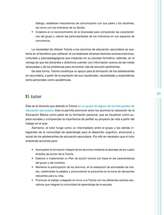 diálogo, establecer mecanismos de comunicación con sus pares y los docentes,
así como con los miembros de su familia.

•	 Colabora en el reconocimiento de la diversidad para comprender las características del grupo y valorar las particularidades de los individuos en sus espacios de
convivencia.

La necesidad de ofrecer Tutoría a los alumnos de educación secundaria se sustenta en el beneficio que obtienen al considerarse diversos factores socioeconómicos,
culturales y psicopedagógicos que impactan en su proceso formativo; además, en la
ventaja de que los docentes y directivos cuenten con información acerca de las metas
alcanzadas y de los problemas para encontrar vías de solución pertinentes.
De esta forma, Tutoría constituye un apoyo para la formación de los adolescentes
en secundaria, a partir de la expresión de sus inquietudes, necesidades y expectativas
tanto personales como académicas.

El tutor
Éste es el docente que atiende la Tutoría en un grupo de alguno de los tres grados de
educación secundaria. Esto le permite promover entre los alumnos la valoración de la
Educación Básica como parte de su formación personal, que se visualicen como sujetos sociales y comprendan la importancia de perfilar su proyecto de vida a partir del
trabajo en el aula.
Asimismo, el tutor funge como un intermediario entre el grupo y los demás integrantes de la comunidad de aprendizaje para el desarrollo cognitivo, emocional y
social de los adolescentes de educación secundaria. Por ello es necesario que el tutor
emprenda acciones para:
•	 Acompañar la formación integral de los alumnos mediante el abordaje de los cuatro
ámbitos de acción de la Tutoría.

•	 Elaborar e implementar un Plan de acción tutorial con base en las características
del grupo y del contexto.

•	 Mantener la participación de los alumnos, en la realización de actividades de interés, cediéndoles la palabra y promoviendo la autonomía en la toma de decisiones
relevantes para su vida.

•	 Promover el trabajo colegiado en torno a la Tutoría con los diferentes actores educativos que integran la comunidad de aprendizaje de la escuela.

21

 