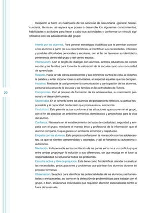 Respecto al tutor, en cualquiera de los servicios de secundaria –general, telesecundaria, técnica–, se espera que posea o desarrolle los siguientes conocimientos,
habilidades y actitudes para llevar a cabo sus actividades y conformar un vínculo significativo con los adolescentes del grupo:
Interés por los alumnos. Para generar estrategias didácticas que le permitan conocer
a los alumnos a partir de sus características, al identificar sus necesidades, intereses
y posibles dificultades personales y escolares, con el fin de favorecer su identidad y
pertenencia dentro del grupo y del centro escolar.
Interlocución. Con el objeto de dialogar con alumnos, actores educativos del centro
escolar y las familias para fomentar la valoración de la escuela como una comunidad
de aprendizaje.
Respeto. Hacia la vida de los adolescentes y sus diferentes puntos de vista, al cederles
la palabra y evitar imponer ideas o actividades, en especial aquellas que los denigren.
Iniciativa. Mediante la cual promover la comunicación y participación de los alumnos,
personal educativo de la escuela y las familias en las actividades de Tutoría.

22

Compromiso. Con el proceso de formación de los adolescentes, su crecimiento personal y el desarrollo humano.
Objetividad. En el fomento entre los alumnos del pensamiento reflexivo, la actitud responsable y la capacidad de decisión que promuevan su autonomía.
Flexibilidad. Ésta permite actuar conforme a las situaciones que ocurren en el grupo,
con el fin de propiciar un ambiente armónico, democrático y provechoso para la vida
del alumno.
Confianza. Necesaria en el establecimiento de lazos de cordialidad, seguridad y empatía con el grupo, mediante el manejo ético y profesional de la información que el
alumno comparte, lo que genera un ambiente armónico y respetuoso.
Empatía con los alumnos. Ésta propicia confianza en la interacción con los adolescentes, ya que se sienten comprendidos y valorados, y así se fortalece su autoestima y
autonomía.
Mediación. Indispensable en la conciliación de las partes en torno a un conflicto y que
entre ambas propongan la solución a sus diferencias, sin que recaiga en el tutor la
responsabilidad de solucionar todos los problemas.
Escucha activa y libre de prejuicios. Ésta tiene como fin identificar, atender o canalizar
las necesidades, preocupaciones y problemas que plantean los alumnos durante su
proceso formativo.
Observación. Se aplica para identificar las potencialidades de los alumnos y así fomentarlas y enriquecerlas; así como en la detección de problemáticas para trabajar con el
grupo, o bien, situaciones individuales que requieran atención especializada dentro o
fuera de la escuela.

 