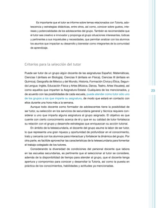 Es importante que el tutor se informe sobre temas relacionados con Tutoría, adolescencia y estrategias didácticas, entre otros, así como, conocer sobre gustos, intereses y potencialidades de los adolescentes del grupo. También es recomendable que
el tutor sea creativo e innovador y proponga al grupo situaciones interesantes, lúdicas
y pertinentes a sus inquietudes y necesidades, que permitan analizar con los alumnos
los asuntos que impactan su desarrollo y bienestar como integrantes de la comunidad
de aprendizaje.

Criterios para la selección del tutor
Puede ser tutor de un grupo algún docente de las asignaturas Español, Matemáticas,
Ciencias I (énfasis en Biología), Ciencias II (énfasis en Física), Ciencias III (énfasis en
Química), Geografía de México y del Mundo, Historia, Formación Cívica y Ética, Segunda Lengua: Inglés, Educación Física y Artes (Música, Danza, Teatro, Artes Visuales), así
como aquellos que imparten la Asignatura Estatal. Cualquiera de los mencionados, y
de acuerdo con las posibilidades de cada escuela, puede atender como tutor sólo uno
de los grupos a los que imparte su asignatura, de modo que estará en contacto con
ellos durante una hora más a la semana.
Aunque todo docente como formador de adolescentes tiene la posibilidad de
ser tutor, su selección en los servicios de secundaria general y técnica requiere considerar a uno que imparta alguna asignatura al grupo asignado. El objetivo es que
cuente con cierto conocimiento acerca de él y que en su calidad de tutor fortalezca
su relación con el grupo y desarrolle estrategias que enriquezcan su acción tutorial.
En ámbito de la telesecundaria, el docente del grupo asume la labor de ser tutor,
lo que representa una gran riqueza y oportunidad de profundizar en el conocimiento,
trato y cercanía con los alumnos para interactuar y fortalecer la dinámica del grupo. Por
otra parte, es factible aprovechar las características de la telesecundaria para fomentar
el trabajo colegiado de los tutores.
Considerando la diversidad de condiciones del personal docente que labora
en las escuelas secundarias, es pertinente que al seleccionar al tutor se considere,
además de la disponibilidad de tiempo para atender al grupo, que el docente tenga
apertura y compromiso para conocer y desarrollar la Tutoría, así como la puesta en
práctica de los conocimientos, habilidades y actitudes ya mencionadas.

23

 