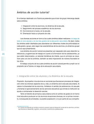 Ámbitos de acción tutorial 1
En el tiempo destinado a la Tutoría se pretende que el tutor de grupo intervenga desde
estos ámbitos:
	 I.	 Integración entre los alumnos y la dinámica de la escuela.
	II.	 Seguimiento del proceso académico de los alumnos.
I
	II.	 Convivencia en el aula y en la escuela.
I
	V.	Orientación hacia un proyecto de vida.
Las diversas acciones en torno a los cuatro ámbitos deben realizarse a lo largo de
todo el ciclo escolar y en los tres grados de la educación secundaria. Es decir, todos
los ámbitos están diseñados para abordarse con diferentes niveles de profundidad en
cada grado y grupo, esto según las características de los alumnos y la dinámica grupal
que se vaya presentando.
Los ámbitos de acción tutorial se presentan por separado sólo para describir su

24

relevancia y sugerencias de trabajo en cuanto a la formación de los adolescentes, ya
que están relacionados y al abordar temáticas de interés, que en principio se visualicen para uno de los ámbitos, también se está impactando de manera favorable en
los otros.
El trabajo conjunto de los cuatro ámbitos de acción tutorial permite cumplir con el
propósito de la Tutoría a lo largo de la educación secundaria.

I. Integración entre los alumnos y la dinámica de la escuela
Propósito. Acompañar a los alumnos en acciones que favorezcan procesos de integración entre los diversos aspectos de su vida y la dinámica de la escuela secundaria. Al
valorar la diversidad de los alumnos, fortalecer el sentido de pertenencia a la escuela
y fomentar el aprovechamiento de los servicios educativos que brinda la institución se
ayuda a contrarrestar la deserción escolar.
Tanto el tránsito de primaria a secundaria como el cambio de grado en el mismo
nivel educativo producen en los alumnos situaciones diversas; en un primer momento, la búsqueda de amistades, la posible aceptación o no por parte de sus compañe-

1

	 En Tutoría se entiende por ámbito al entorno propicio para la interacción social de los alumnos y el tutor,
que favorece el desarrollo cognitivo, emocional y social de los adolescentes.

 