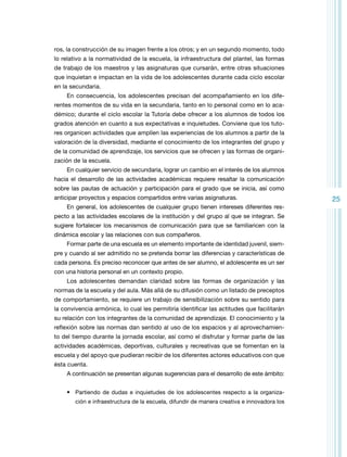 ros, la construcción de su imagen frente a los otros; y en un segundo momento, todo
lo relativo a la normatividad de la escuela, la infraestructura del plantel, las formas
de trabajo de los maestros y las asignaturas que cursarán, entre otras situaciones
que inquietan e impactan en la vida de los adolescentes durante cada ciclo escolar
en la secundaria.
En consecuencia, los adolescentes precisan del acompañamiento en los diferentes momentos de su vida en la secundaria, tanto en lo personal como en lo académico; durante el ciclo escolar la Tutoría debe ofrecer a los alumnos de todos los
grados atención en cuanto a sus expectativas e inquietudes. Conviene que los tutores organicen actividades que amplíen las experiencias de los alumnos a partir de la
valoración de la diversidad, mediante el conocimiento de los integrantes del grupo y
de la comunidad de aprendizaje, los servicios que se ofrecen y las formas de organización de la escuela.
En cualquier servicio de secundaria, lograr un cambio en el interés de los alumnos
hacia el desarrollo de las actividades académicas requiere resaltar la comunicación
sobre las pautas de actuación y participación para el grado que se inicia, así como
anticipar proyectos y espacios compartidos entre varias asignaturas.
En general, los adolescentes de cualquier grupo tienen intereses diferentes respecto a las actividades escolares de la institución y del grupo al que se integran. Se
sugiere fortalecer los mecanismos de comunicación para que se familiaricen con la
dinámica escolar y las relaciones con sus compañeros.
Formar parte de una escuela es un elemento importante de identidad juvenil, siempre y cuando al ser admitido no se pretenda borrar las diferencias y características de
cada persona. Es preciso reconocer que antes de ser alumno, el adolescente es un ser
con una historia personal en un contexto propio.
Los adolescentes demandan claridad sobre las formas de organización y las
normas de la escuela y del aula. Más allá de su difusión como un listado de preceptos
de comportamiento, se requiere un trabajo de sensibilización sobre su sentido para
la convivencia armónica, lo cual les permitiría identificar las actitudes que facilitarán
su relación con los integrantes de la comunidad de aprendizaje. El conocimiento y la
reflexión sobre las normas dan sentido al uso de los espacios y al aprovechamiento del tiempo durante la jornada escolar, así como el disfrutar y formar parte de las
actividades académicas, deportivas, culturales y recreativas que se fomentan en la
escuela y del apoyo que pudieran recibir de los diferentes actores educativos con que
ésta cuenta.
A continuación se presentan algunas sugerencias para el desarrollo de este ámbito:
•	 Partiendo de dudas e inquietudes de los adolescentes respecto a la organización e infraestructura de la escuela, difundir de manera creativa e innovadora los

25

 