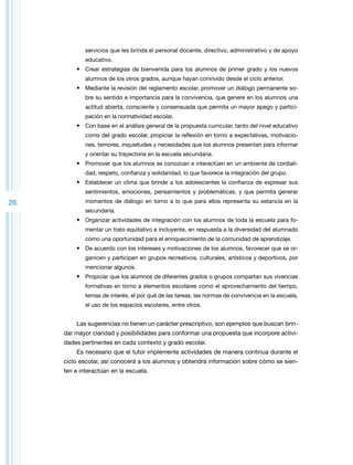 servicios que les brinda el personal docente, directivo, administrativo y de apoyo
educativo.

•	 Crear estrategias de bienvenida para los alumnos de primer grado y los nuevos
alumnos de los otros grados, aunque hayan convivido desde el ciclo anterior.

•	 Mediante la revisión del reglamento escolar, promover un diálogo permanente sobre su sentido e importancia para la convivencia, que genere en los alumnos una
actitud abierta, consciente y consensuada que permita un mayor apego y participación en la normatividad escolar.

•	 Con base en el análisis general de la propuesta curricular, tanto del nivel educativo
como del grado escolar, propiciar la reflexión en torno a expectativas, motivaciones, temores, inquietudes y necesidades que los alumnos presentan para informar
y orientar su trayectoria en la escuela secundaria.

•	 Promover que los alumnos se conozcan e interactúen en un ambiente de cordialidad, respeto, confianza y solidaridad, lo que favorece la integración del grupo.

•	 Establecer un clima que brinde a los adolescentes la confianza de expresar sus
sentimientos, emociones, pensamientos y problemáticas, y que permita generar

26

momentos de diálogo en torno a lo que para ellos representa su estancia en la
secundaria.

•	 Organizar actividades de integración con los alumnos de toda la escuela para fomentar un trato equitativo e incluyente, en respuesta a la diversidad del alumnado
como una oportunidad para el enriquecimiento de la comunidad de aprendizaje.

•	 De acuerdo con los intereses y motivaciones de los alumnos, favorecer que se organicen y participen en grupos recreativos, culturales, artísticos y deportivos, por
mencionar algunos.

•	 Propiciar que los alumnos de diferentes grados o grupos compartan sus vivencias
formativas en torno a elementos escolares como el aprovechamiento del tiempo,
temas de interés, el por qué de las tareas, las normas de convivencia en la escuela,
el uso de los espacios escolares, entre otros.

Las sugerencias no tienen un carácter prescriptivo, son ejemplos que buscan brindar mayor claridad y posibilidades para conformar una propuesta que incorpore actividades pertinentes en cada contexto y grado escolar.
Es necesario que el tutor implemente actividades de manera continua durante el
ciclo escolar, así conocerá a los alumnos y obtendrá información sobre cómo se sienten e interactúan en la escuela.

 
