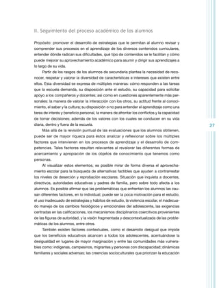 II. Seguimiento del proceso académico de los alumnos
Propósito: promover el desarrollo de estrategias que le permitan al alumno revisar y
comprender sus procesos en el aprendizaje de los diversos contenidos curriculares,
entender dónde radican sus dificultades, qué tipo de contenidos se le facilitan y cómo
puede mejorar su aprovechamiento académico para asumir y dirigir sus aprendizajes a
lo largo de su vida.
Partir de los rasgos de los alumnos de secundaria plantea la necesidad de reconocer, respetar y valorar la diversidad de características e intereses que existen entre
ellos. Esta diversidad se expresa de múltiples maneras: cómo responden a las tareas
que la escuela demanda, su disposición ante el estudio, su capacidad para solicitar
apoyo a los compañeros y docentes; así como en cuestiones aparentemente más personales: la manera de valorar la interacción con los otros, su actitud frente al conocimiento, el saber y la cultura; su disposición o no para entender el aprendizaje como una
tarea de interés y beneficio personal, la manera de afrontar los conflictos y la capacidad
de tomar decisiones; además de los valores con los cuales se conducen en su vida
diaria, dentro y fuera de la escuela.
Más allá de la revisión puntual de las evaluaciones que los alumnos obtienen,
puede ser de mayor riqueza para éstos analizar y reflexionar sobre los múltiples
factores que intervienen en los procesos de aprendizaje y el desarrollo de competencias. Tales factores resultan relevantes al revalorar las diferentes formas de
acercamiento y apropiación de los objetos de conocimiento que tenemos como
personas.
Al visualizar estos elementos, es posible mirar de forma diversa el aprovechamiento escolar para la búsqueda de alternativas factibles que ayuden a contrarrestar
los niveles de deserción y reprobación escolares. Situación que inquieta a docentes,
directivos, autoridades educativas y padres de familia, pero sobre todo afecta a los
alumnos. Es posible afirmar que las problemáticas que enfrentan los alumnos las causan diferentes factores, en lo individual; puede ser la poca motivación para el estudio,
el uso inadecuado de estrategias y hábitos de estudio, la violencia escolar, el inadecuado manejo de los cambios fisiológicos y emocionales del adolescente, las exigencias
centradas en las calificaciones, los mecanismos disciplinarios coercitivos provenientes
de las figuras de autoridad, y la visión fragmentada y descontextualizada de las problemáticas de los alumnos, entre otros.
También existen factores contextuales, como el desarrollo desigual que impide
que los beneficios educativos alcancen a todos los adolescentes, acentuándose la
desigualdad en lugares de mayor marginación y entre las comunidades más vulnerables como: indígenas, campesinos, migrantes y personas con discapacidad; dinámicas
familiares y sociales adversas; las creencias socioculturales que priorizan la educación

27

 