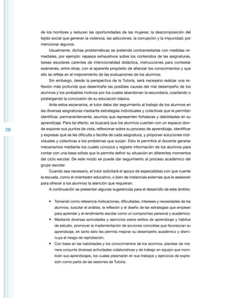 de los hombres y reducen las oportunidades de las mujeres; la descomposición del
tejido social que generan la violencia, las adicciones, la corrupción y la impunidad; por
mencionar algunos.
Usualmente, dichas problemáticas se pretende contrarrestarlas con medidas remediales, por ejemplo: repasos exhaustivos sobre los contenidos de las asignaturas,
tareas escolares carentes de intencionalidad didáctica, instrucciones para contestar
exámenes, entre otras, con el aparente propósito de afianzar los conocimientos y que
ello se refleje en el mejoramiento de las evaluaciones de los alumnos.
Sin embargo, desde la perspectiva de la Tutoría, será necesario realizar una reflexión más profunda que desentrañe las posibles causas del mal desempeño de los
alumnos y los probables motivos por los cuales abandonan la secundaria, coartando o
postergando la conclusión de su educación básica.
Ante estos escenarios, el tutor debe dar seguimiento al trabajo de los alumnos en
las diversas asignaturas mediante estrategias individuales y colectivas que le permitan
identificar, permanentemente, asuntos que representen fortalezas y debilidades en su
aprendizaje. Para tal efecto, se buscará que los alumnos cuenten con un espacio don-

28

de exponer sus puntos de vista, reflexionar sobre su proceso de aprendizaje, identificar
y expresar qué se les dificulta o facilita de cada asignatura, y proponer soluciones individuales y colectivas a los problemas que surjan. Esto le permitirá al docente generar
mecanismos mediante los cuales conozca y registre información de los alumnos para
contar con una base sólida que le permita definir su situación en diferentes momentos
del ciclo escolar. De este modo se puede dar seguimiento al proceso académico del
grupo escolar.
Cuando sea necesario, el tutor solicitará el apoyo de especialistas con que cuente
la escuela, como el orientador educativo, o bien de instancias externas que le asesoren
para ofrecer a los alumnos la atención que requieran.
A continuación se presentan algunas sugerencias para el desarrollo de este ámbito:
•	 Tomando como referencia motivaciones, dificultades, intereses y necesidades de los
alumnos, suscitar el análisis, la reflexión y el diseño de las estrategias que emplean
para aprender y el rendimiento escolar como un compromiso personal y académico.

•	 Mediante diversas actividades y ejercicios sobre estilos de aprendizaje y hábitos
de estudio, promover la implementación de acciones concretas que favorezcan su
aprendizaje, en tanto esto les permita mejorar su desempeño académico y disminuya el riesgo de reprobación.

•	 Con base en las habilidades y los conocimientos de los alumnos, plantear de manera conjunta diversas actividades colaborativas y de trabajo en equipo que movilicen sus aprendizajes, los cuales plasmarán en sus trabajos y ejercicios de expresión como parte de las sesiones de Tutoría.

 