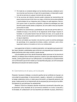 •	 Por medio de un constante diálogo con los docentes del grupo, establecer acciones conjuntas que favorezcan el logro de los aprendizajes y el desempeño académico de los alumnos en cualquier momento del ciclo escolar.

•	 En las reuniones del colectivo docente pueden analizarse las características del
grupo de alumnos que el tutor tiene a su cargo, en términos de las potencialidades
y oportunidades de sus integrantes para el trabajo de cada asignatura. Esta acción ayuda a tener un panorama compartido y ponderar las estrategias que cada
docente puede impulsar desde su asignatura, así como definir otras que requieren
promoverse en todas.

•	 Considerar las características y posibilidades de cada escuela permite definir actividades de apoyo a los alumnos en las asignaturas donde tengan mayores dificultades, lo cual puede hacerse fuera del horario de clase, con la ayuda de las
familias, de alumnos de grados superiores o que hayan logrado buenos resultados
en alguna asignatura.

•	 Generar actividades que impulsen a los alumnos a poner en práctica estrategias
de aprendizaje, de la capacidad de síntesis, análisis, conclusión, juicio crítico,
capacidad creativa e innovadora en torno a su cotidianeidad.

Las sugerencias no tienen un carácter prescriptivo, son ejemplos que buscan brindar mayor claridad y posibilidades para conformar una propuesta que incorpore actividades pertinentes para cada contexto y grado escolar.
Las actividades que el tutor decida emprender deben promover en los alumnos la
reflexión y el diálogo sobre el esfuerzo personal y colectivo que cada asignatura les demanda, y evitar guiarse sólo por sus calificaciones. Los resultados se complementarán
con la información que el tutor recabe con los docentes del grupo, con el fin de buscar
alternativas de solución de manera conjunta.

III. Convivencia en el aula y en la escuela
Propósito: favorecer el diálogo y la solución pacífica de los conflictos en el grupo y la
comunidad de aprendizaje; el reconocimiento, respeto y valoración a la diversidad y
al trabajo colaborativo como un medio para la formación y el desarrollo personal y del
grupo, coadyuvando con el mejoramiento de los procesos de convivencia en los distintos espacios en que participan los adolescentes.
Desde la Tutoría es necesario abordar situaciones socialmente relevantes que
se presenten como resultado de la convivencia cotidiana en el aula, la escuela y
la sociedad, en colaboración con los docentes que atienden al grupo, directivos o

29

 