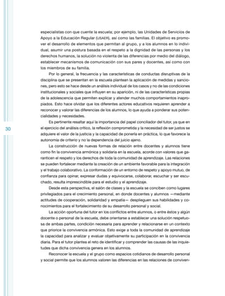 especialistas con que cuente la escuela; por ejemplo, las Unidades de Servicios de
Apoyo a la Educación Regular (USAER), así como las familias. El objetivo es promover el desarrollo de elementos que permitan al grupo, y a los alumnos en lo individual, asumir una postura basada en el respeto a la dignidad de las personas y los
derechos humanos, la solución no violenta de las diferencias por medio del diálogo,
establecer mecanismos de comunicación con sus pares y docentes, así como con
los miembros de su familia.
Por lo general, la frecuencia y las características de conductas disruptivas de la
disciplina que se presentan en la escuela plantean la aplicación de medidas y sanciones, pero esto se hace desde un análisis individual de los casos y no de las condiciones
institucionales y sociales que influyen en su aparición, ni de las características propias
de la adolescencia que permiten explicar y atender muchos comportamientos inapropiados. Esto hace olvidar que los diferentes actores educativos requieren aprender a
reconocer y valorar las diferencias de los alumnos, lo que ayuda a ponderar sus potencialidades y necesidades.
Es pertinente resaltar aquí la importancia del papel conciliador del tutor, ya que en

30

el ejercicio del análisis crítico, la reflexión comprometida y la necesidad de ser justos se
adquiere el valor de la justicia y la capacidad de ponerla en práctica, lo que favorece la
autonomía de criterio y no la dependencia del juicio ajeno.
La construcción de nuevas formas de relación entre docentes y alumnos tiene
como fin la convivencia armónica y solidaria en la escuela, acorde con valores que garanticen el respeto y los derechos de toda la comunidad de aprendizaje. Las relaciones
se pueden fortalecer mediante la creación de un ambiente favorable para la integración
y el trabajo colaborativo. La conformación de un entorno de respeto y apoyo mutuo, de
confianza para opinar, expresar dudas y equivocarse, colaborar, escuchar y ser escuchado, resulta imprescindible para el estudio y el aprendizaje.
Desde esta perspectiva, el salón de clases y la escuela se conciben como lugares
privilegiados para el crecimiento personal, en donde docentes y alumnos —mediante
actitudes de cooperación, solidaridad y empatía— desplieguen sus habilidades y conocimientos para el fortalecimiento de su desarrollo personal y social.
La acción oportuna del tutor en los conflictos entre alumnos, o entre éstos y algún
docente o personal de la escuela, debe orientarse a establecer una solución respetuosa de ambas partes, condición necesaria para aprender y relacionarse en un contexto
que priorice la convivencia armónica. Esto exige a toda la comunidad de aprendizaje
la capacidad para analizar y evaluar objetivamente su participación en la convivencia
diaria. Para el tutor plantea el reto de identificar y comprender las causas de las inquietudes que dicha convivencia genera en los alumnos.
Reconocer la escuela y el grupo como espacios cotidianos de desarrollo personal
y social permite que los alumnos valoren las diferencias en las relaciones de conviven-

 