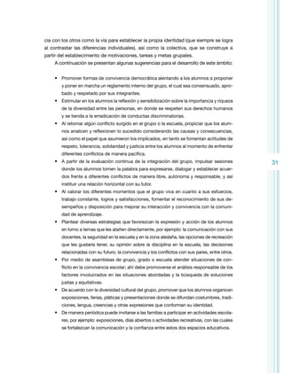 cia con los otros como la vía para establecer la propia identidad (que siempre se logra
al contrastar las diferencias individuales), así como la colectiva, que se construye a
partir del establecimiento de motivaciones, tareas y metas grupales.
A continuación se presentan algunas sugerencias para el desarrollo de este ámbito:
•	 Promover formas de convivencia democrática alentando a los alumnos a proponer
y poner en marcha un reglamento interno del grupo, el cual sea consensuado, aprobado y respetado por sus integrantes.

•	 Estimular en los alumnos la reflexión y sensibilización sobre la importancia y riqueza
de la diversidad entre las personas, en donde se respeten sus derechos humanos
y se tienda a la erradicación de conductas discriminatorias.

•	 Al retomar algún conflicto surgido en el grupo o la escuela, propiciar que los alumnos analicen y reflexionen lo sucedido considerando las causas y consecuencias,
así como el papel que asumieron los implicados, en tanto se fomentan actitudes de
respeto, tolerancia, solidaridad y justicia entre los alumnos al momento de enfrentar
diferentes conflictos de manera pacífica.

•	 A partir de la evaluación continua de la integración del grupo, impulsar se­ iones
s
donde los alumnos tomen la palabra para expresarse, dialogar y establecer acuerdos frente a diferentes conflictos de manera libre, autónoma y responsable, y así
instituir una relación horizontal con su tutor.

•	 Al valorar los diferentes momentos que el grupo viva en cuanto a sus esfuerzos,
trabajo constante, logros y satisfacciones, fomentar el recono­ imiento de sus dec
sempeños y disposición para mejorar su interacción y convivencia con la comunidad de aprendizaje.

•	 Plantear diversas estrategias que favorezcan la expresión y acción de los alumnos
en torno a temas que les atañen directamente, por ejemplo: la comunicación con sus
docentes, la seguridad en la escuela y en la zona aledaña, las opciones de recreación
que les gustaría tener, su opinión sobre la disciplina en la escuela, las decisiones
relacionadas con su futuro, la convivencia y los conflictos con sus pares, entre otros.

•	 Por medio de asambleas de grupo, grado o escuela atender situaciones de conflicto en la convivencia escolar; ahí debe promoverse el análisis responsable de los
factores involucrados en las situaciones abordadas y la búsqueda de soluciones
justas y equitativas.

•	 De acuerdo con la diversidad cultural del grupo, promover que los alumnos organicen
exposiciones, ferias, pláticas y presentaciones donde se difundan costumbres, tradiciones, lengua, creencias y otras expresiones que conforman su identidad.

•	 De manera periódica puede invitarse a las familias a participar en actividades escolares, por ejemplo: exposiciones, días abiertos o actividades recreativas, con las cuales
se fortalezcan la comunicación y la confianza entre estos dos espacios educativos.

31

 