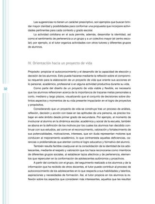 Las sugerencias no tienen un carácter prescriptivo, son ejemplos que buscan brindar mayor claridad y posibilidades para conformar una propuesta que incorpore actividades pertinentes para cada contexto y grado escolar.
La actividad cotidiana en el aula permite, además, desarrollar la identidad, así
como el sentimiento de pertenencia a un grupo y a un colectivo mayor (el centro escolar); por ejemplo, si el tutor organiza actividades con otros tutores y diferentes grupos
de alumnos.

IV. Orientación hacia un proyecto de vida
Propósito: propiciar el autoconocimiento y el desarrollo de la capacidad de elección y
decisión de los alumnos. Esto puede hacerse mediante la reflexión sobre el compromiso requerido para la elaboración de un proyecto de vida que oriente sus acciones en
lo personal, académico, profesional o en alguna actividad productiva durante su vida.

32

Como parte del diseño de un proyecto de vida viable y flexible, es necesario
que los alumnos reflexionen acerca de la importancia de trazarse metas personales a
corto, mediano y largo plazos, visualizando que el conjunto de decisiones sobre distintos aspectos y momentos de su vida presente impactarán en el logro de proyectos
y propósitos.
Considerando que un proyecto de vida se construye tras un proceso de análisis,
reflexión, decisión y acción con base en las aptitudes de una persona, es preciso trabajar en este ámbito desde primer grado de secundaria. Por ejemplo, al momento de
involucrar al alumno en la dinámica escolar, académica y social de la escuela, también
se abona en la definición de los motivos por los cuales los alumnos han decidido continuar con sus estudios, así como en el reconocimiento, valoración y fortalecimiento de
sus potencialidades, motivaciones, intereses, que sin duda representan motores que
conducen al mejoramiento académico, lo que contrarresta aquellas deficiencias, carencias o problemáticas que atenten contra el logro educativo y formativo del alumno.
También resulta factible coadyuvar en la consolidación de la identidad de los adolescentes, mediante el respeto y valoración que los hace reconocerse como miembros
de diferentes grupos sociales, al establecer lazos afectivos y de pertenencia, elementos que repercuten en la conformación de adolescentes autónomos y proactivos.
A partir del contacto con el grupo, del seguimiento realizado a los alumnos y de la
información que ha recibido de otros docentes, el tutor puede contribuir al proceso de
autoconocimiento de los adolescentes en lo que respecta a sus habilidades y talentos,
aspiraciones y necesidades de formación. Así, el tutor propicia en los alumnos la reflexión sobre los aspectos que consideren más interesantes, aquellos que les resultan

 